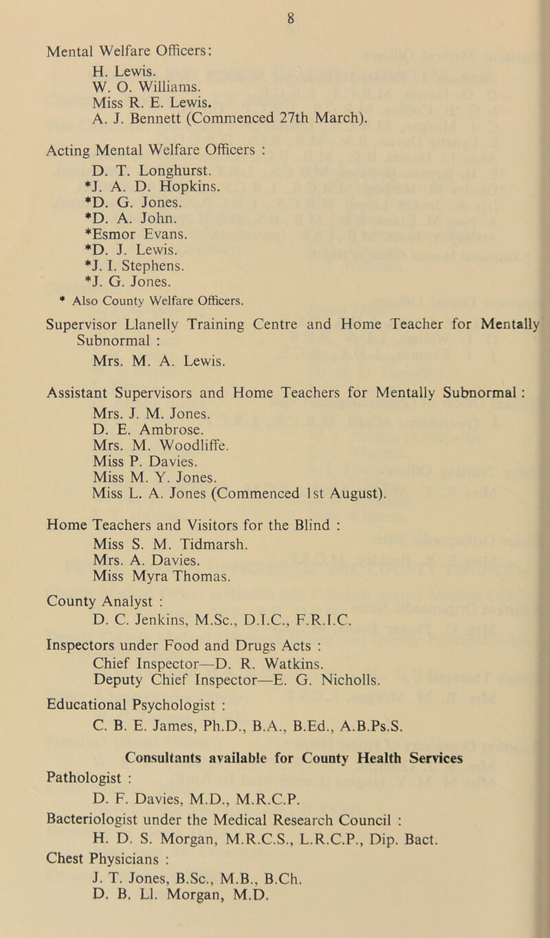 Mental Welfare Officers: H. Lewis. W. O. Williams. Miss R. E. Lewis. A. J. Bennett (Commenced 27th March). Acting Mental Welfare Officers : D. T. Longhurst. *J. A. D. Hopkins. *D. G. Jones. *D. A. John. *Esmor Evans. *D. J. Lewis. *J. I. Stephens. *J. G. Jones. * Also County Welfare Officers. Supervisor Llanelly Training Centre and Home Teacher for Mentally Subnormal : Mrs. M. A. Lewis. Assistant Supervisors and Home Teachers for Mentally Subnormal : Mrs. J. M. Jones. D. E. Ambrose. Mrs. M. Woodliffe. Miss P. Davies. Miss M. Y. Jones. Miss L. A. Jones (Commenced 1st August). Home Teachers and Visitors for the Blind : Miss S. M. Tidmarsh. Mrs. A. Davies. Miss Myra Thomas. County Analyst : D. C. Jenkins, M.Sc., D.I.C., F.R.I.C. Inspectors under Food and Drugs Acts : Chief Inspector—D. R. Watkins. Deputy Chief Inspector—E. G. Nicholls. Educational Psychologist : C. B. E. James, Ph.D., B.A., B.Ed., A.B.Ps.S. Consultants available for County Health Services Pathologist : D. F. Davies, M.D., M.R.C.P. Bacteriologist under the Medical Research Council : H. D. S. Morgan, M.R.C.S., L.R.C.P., Dip. Bact. Chest Physicians : J. T. Jones, B.Sc., M.B., B.Ch. D. B. LI. Morgan, M.D.
