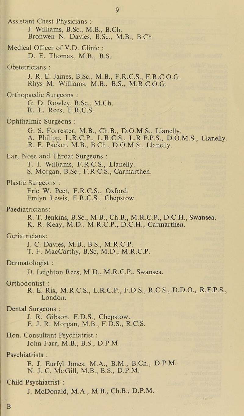 Assistant Chest Physicians : J. Williams. B.Sc., M.B., B.Ch. Bronwen N. Davies, B.Sc., M.B., B.Ch. Medical Officer of V.D. Clinic : D. E. Thomas, M.B., B.S. Obstetricians : J. R. E. James, B.Sc., M.B., F.R.C.S., F.R.C.O.G. Rhys M. Williams, M.B., B.S., M.R.C.O.G. Orthopaedic Surgeons : G. D. Rowley, B.Sc., M.Ch. R. L. Rees, F.R.C.S. Ophthalmic Surgeons : G. S. Forrester. M.B., Ch.B., D.O.M.S., Llanelly. A. Philipp, L.R.C.P., L.R.C.S., L.R.F.P.S., D.O.M.S., Llanelly. R. E. Packer, M.B., B.Ch., D.O.M.S., Llanelly. Ear, Nose and Throat Surgeons : T. I. Williams, F.R.C.S., Llanelly. S. Morgan, B.Sc., F.R.C.S., Carmarthen. Plastic Surgeons : Eric W. Peet, F.R.C.S., Oxford. Emlyn Lewis, F.R.C.S., Chepstow. Paediatricians: R. T. Jenkins, B.Sc., M.B., Ch.B., M.R.C.P., D.C.H., Swansea. K. R. Keay, M.D., M.R.C.P., D.C.H., Carmarthen. Geriatricians: J. C. Davies, M.B., B.S., M.R.C.P. T. F. MacCarthy, B.Sc, M.D., M.R.C.P. Dermatologist : D. Leighton Rees, M.D., M.R.C.P., Swansea. Orthodontist : R. E. Rix, M.R.C.S., L.R.C.P., F.D.S., R.C.S., D.D.O., R.F.P.S., London. Dental Surgeons : J. R. Gibson, F.D.S., Chepstow. E. J. R. Morgan, M.B., F.D.S., R.C.S. Hon. Consultant Psychiatrist : John Farr, M.B., B.S., D.P.M. Psychiatrists : E. J. Eurfyl Jones, M.A., B.M., B.Ch., D.P.M. N. J. C. McGill, M.B., B.S., D.P.M. Child Psychiatrist : J. McDonald, M.A., M.B., Ch.B., D.P.M. B