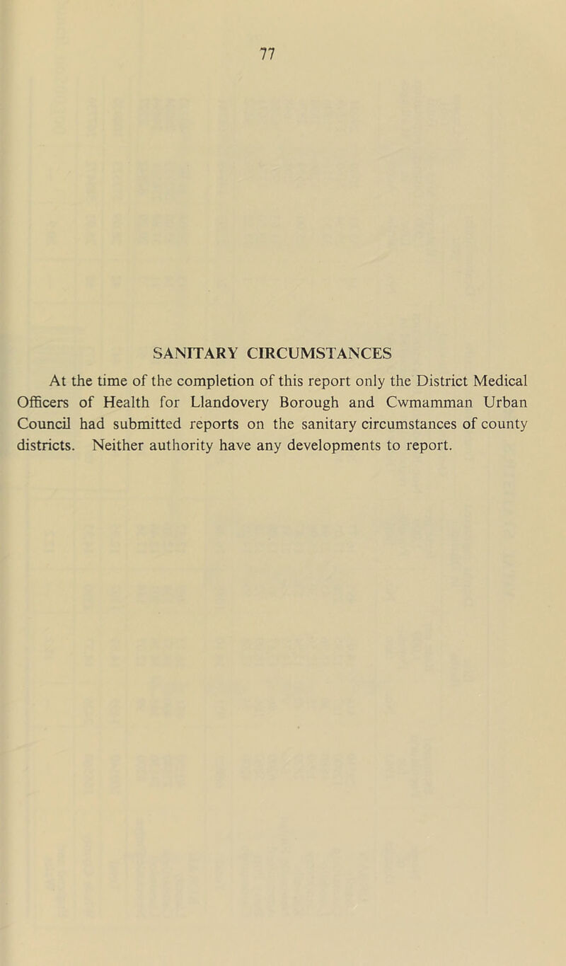 SANITARY CIRCUMSTANCES At the time of the completion of this report only the District Medical Officers of Health for Llandovery Borough and Cwmamman Urban Council had submitted reports on the sanitary circumstances of county districts. Neither authority have any developments to report.