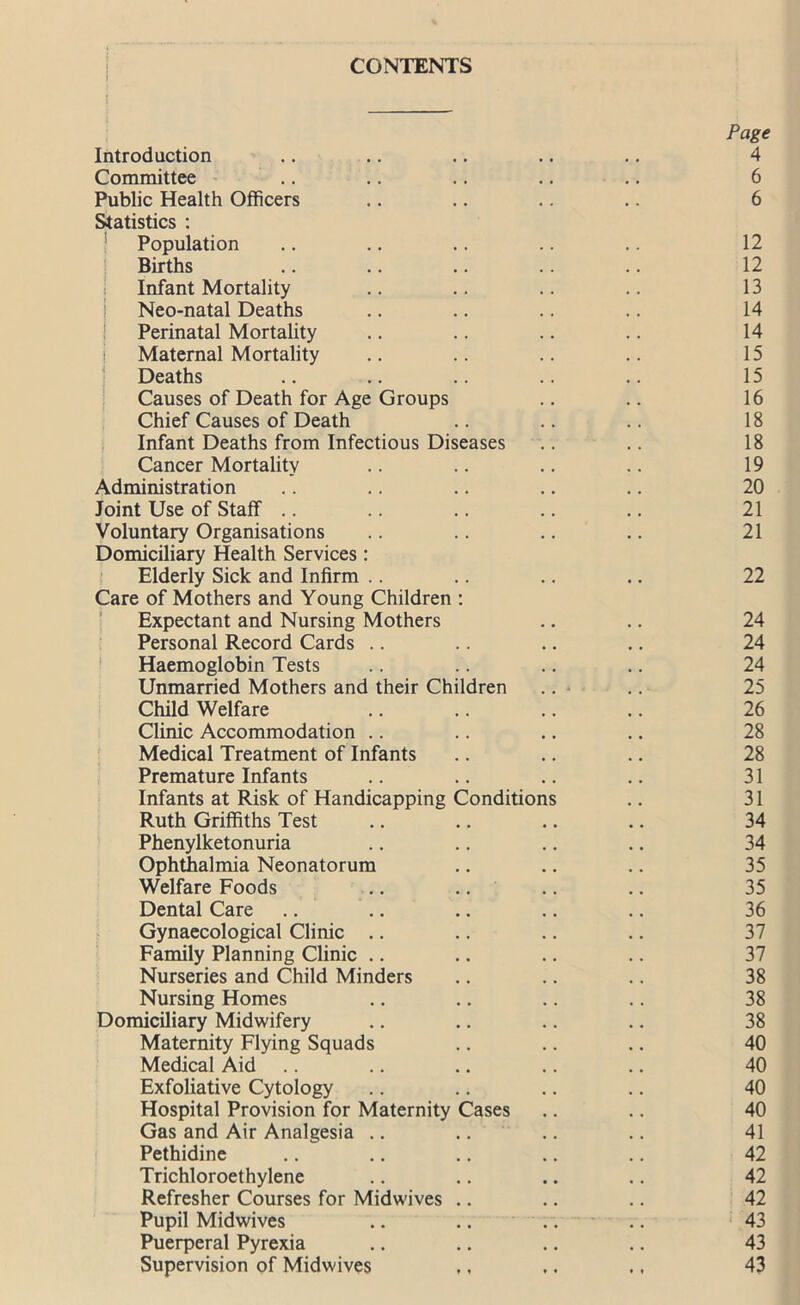 CONTENTS Page Introduction .. .. .. .. .. 4 Committee .. .. .. .. .. 6 Public Health Officers .. .. .. .. 6 Statistics : Population .. .. .. .. .. 12 Births .. .. .. .. .. 12 Infant Mortality .. .. .. .. 13 Neo-natal Deaths .. .. .. .. 14 Perinatal Mortality .. .. .. .. 14 | Maternal Mortality .. .. .. .. 15 Deaths .. .. .. .. .. 15 Causes of Death for Age Groups .. .. 16 Chief Causes of Death .. .. .. 18 Infant Deaths from Infectious Diseases .. .. 18 Cancer Mortality .. .. .. .. 19 Administration .. .. .. .. .. 20 Joint Use of Staff .. .. .. .. .. 21 Voluntary Organisations .. .. .. .. 21 Domiciliary Health Services : Elderly Sick and Infirm .. .. .. .. 22 Care of Mothers and Young Children : Expectant and Nursing Mothers .. .. 24 Personal Record Cards .. .. .. .. 24 Haemoglobin Tests .. .. .. .. 24 Unmarried Mothers and their Children .. - .. 25 Child Welfare .. .. .. .. 26 Clinic Accommodation .. .. .. .. 28 Medical Treatment of Infants .. .. .. 28 Premature Infants .. .. .. .. 31 Infants at Risk of Handicapping Conditions .. 31 Ruth Griffiths Test .. .. .. .. 34 Phenylketonuria .. .. .. .. 34 Ophthalmia Neonatorum .. .. .. 35 Welfare Foods .. .. .. .. 35 Dental Care .. .. .. .. .. 36 Gynaecological Clinic .. .. .. .. 37 Family Planning Clinic .. .. .. .. 37 Nurseries and Child Minders .. .. .. 38 Nursing Homes .. .. .. .. 38 Domiciliary Midwifery .. .. .. .. 38 Maternity Flying Squads .. .. .. 40 Medical Aid .. .. .. .. .. 40 Exfoliative Cytology .. .. .. .. 40 Hospital Provision for Maternity Cases .. .. 40 Gas and Air Analgesia .. .. .. .. 41 Pethidine .. .. .. .. .. 42 Trichloroethylene .. .. .. .. 42 Refresher Courses for Midwives .. .. .. 42 Pupil Midwives .. .. .... 43 Puerperal Pyrexia .. .. .. .. 43 Supervision of Midwives .. .. ., 43