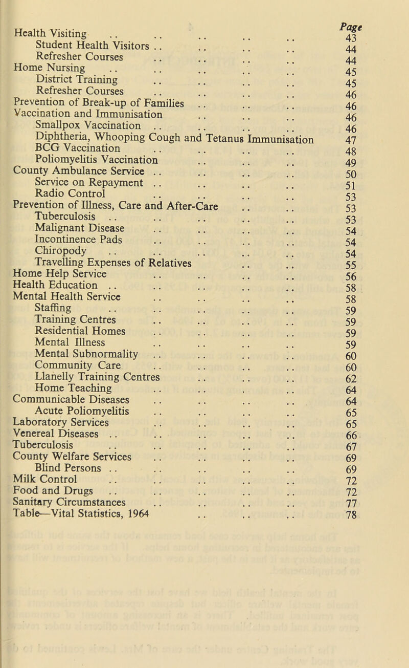 Health Visiting ^ Student Health Visitors .. .. .. 44 Refresher Courses .. .. .. 44 Home Nursing .. .. .. _ ’' 45 District Training .. .. ., 45 Refresher Courses .. .. .. 45 Prevention of Break-up of Families .. .. 45 Vaccination and Immunisation .. .. 46 Smallpox Vaccination .. .. .. 46 Diphtheria, Whooping Cough and Tetanus Immunisation 47 BCG Vaccination .. .. .. 43 Poliomyelitis Vaccination .. .. . t 49 County Ambulance Service .. .. .. 50 Service on Repayment .. .. .. # _ 51 Radio Control .. .. .. ’ 53 Prevention of Illness, Care and After-Care .. .. 53 Tuberculosis .. .. .. .. ’ ’ 53 Malignant Disease .. .. .. t. 54 Incontinence Pads .. .. .. .. 54 Chiropody .. .. .. .. _ 54 Travelling Expenses of Relatives .. .. 55 Home Help Service .. .. .. #. 56 Health Education .. .. .. .. .. 53 Mental Health Service .. .. .. .. 53 Staffing .. .. .. .. # 59 Training Centres .. .. .. .. 59 Residential Homes .. .. .. .. 59 Mental Illness .. .. .. .. 59 Mental Subnormality .. .. .. .. 60 Community Care .. .. .. .. 60 Llanelly Training Centres .. .. .. 62 Home Teaching .. .. , .. 64 Communicable Diseases .. .. .. .. 64 Acute Poliomyelitis .. .. .. .. 65 Laboratory Services .. .. .. .. 65 Venereal Diseases .. .. .. .. .. 66 Tuberculosis .. .. .. .. .. 67 County Welfare Services .. .. .. .. 69 Blind Persons .. .. .. .. .. 69 Milk Control .. .. .. .. .. 72 Food and Drugs .. .. .. .. .. 72 Sanitary Circumstances .. .. .. .. 77 Table—Vital Statistics, 1964 .. .. 78