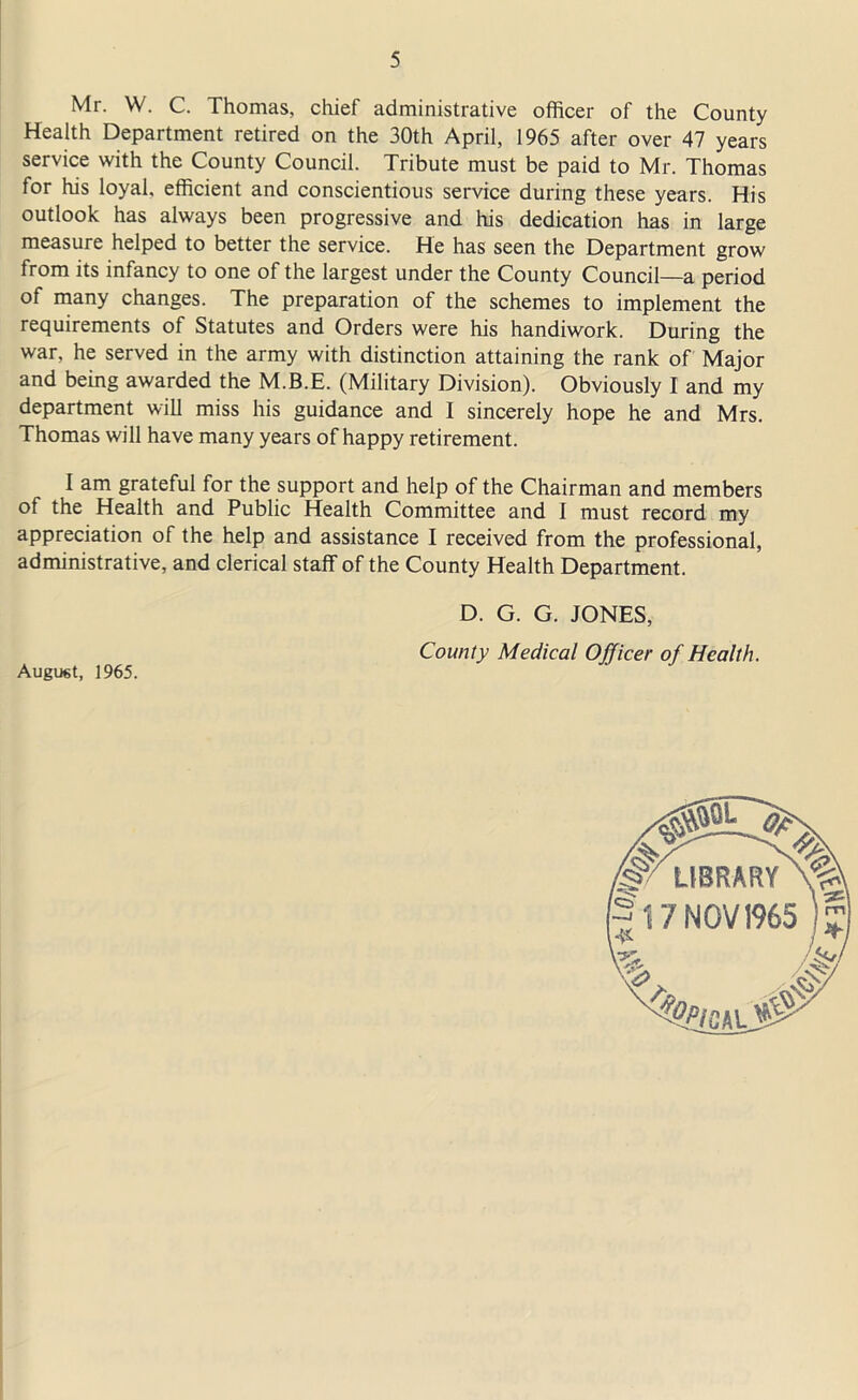 Mr. W. C. Thomas, chief administrative officer of the County Health Department retired on the 30th April, 1965 after over 47 years service with the County Council. Tribute must be paid to Mr. Thomas for his loyal, efficient and conscientious service during these years. His outlook has always been progressive and his dedication has in large measure helped to better the service. He has seen the Department grow from its infancy to one of the largest under the County Council—a period of many changes. The preparation of the schemes to implement the requirements of Statutes and Orders were his handiwork. During the war, he served in the army with distinction attaining the rank of Major and being awarded the M.B.E. (Military Division). Obviously I and my department will miss his guidance and I sincerely hope he and Mrs. Thomas will have many years of happy retirement. I am grateful for the support and help of the Chairman and members of the Health and Public Health Committee and I must record my appreciation of the help and assistance I received from the professional, administrative, and clerical staff of the County Health Department. August, 1965. D. G. G. JONES, County Medical Officer of Health.