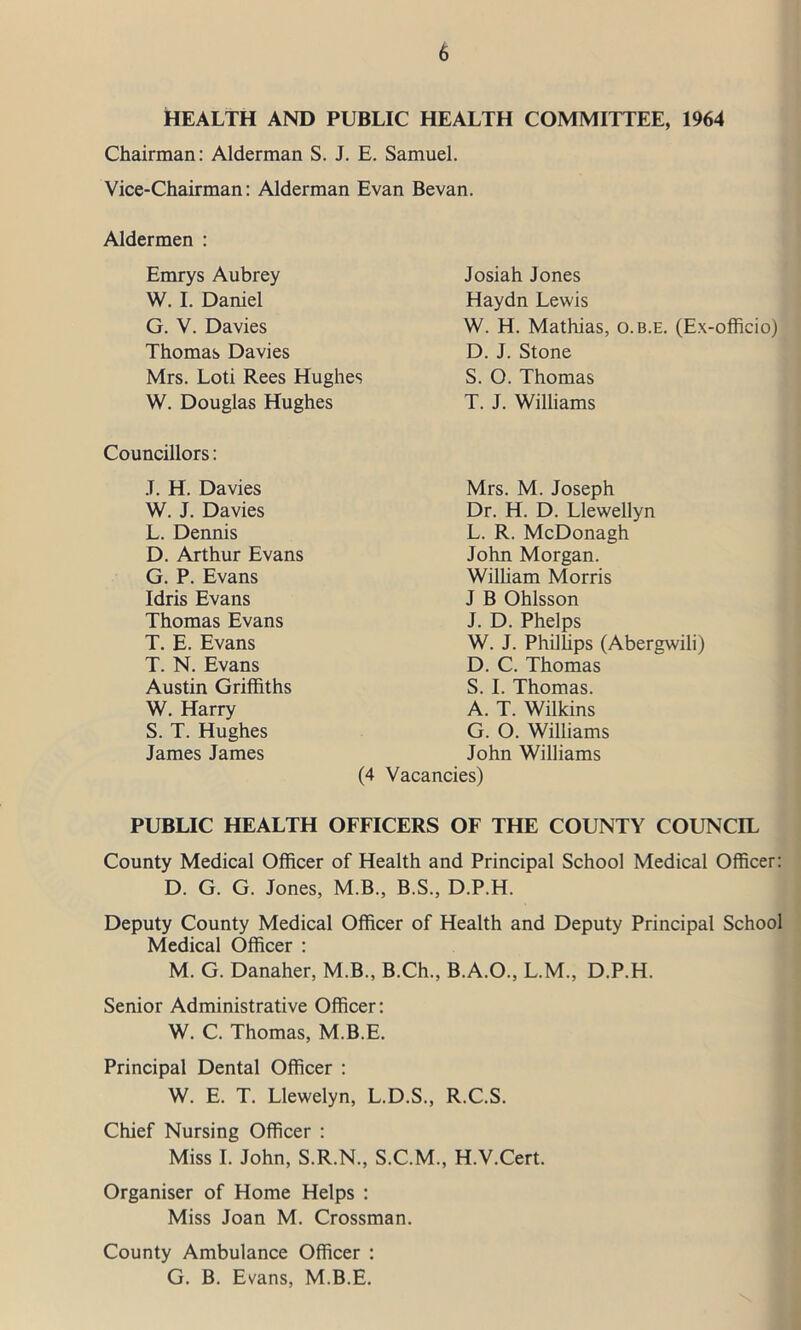 HEALTH AND PUBLIC HEALTH COMMITTEE, 1964 Chairman: Alderman S. J. E. Samuel. Vice-Chairman: Alderman Evan Bevan. Aldermen : Emrys Aubrey W. I. Daniel G. V. Davies Thomas Davies Mrs. Loti Rees Hughes W. Douglas Hughes Josiah Jones Haydn Lewis W. H. Mathias, o.b.e. (Ex-officio) D. J. Stone S. O. Thomas T. J. Williams Councillors: J. H. Davies W. J. Davies L. Dennis D. Arthur Evans G. P. Evans Idris Evans Thomas Evans T. E. Evans T. N. Evans Austin Griffiths W. Harry S. T. Hughes James James Mrs. M. Joseph Dr. H. D. Llewellyn L. R. McDonagh John Morgan. William Morris J B Ohlsson J. D. Phelps W. J. Phillips (Abergwili) D. C. Thomas S. I. Thomas. A. T. Wilkins G. O. Williams John Williams (4 Vacancies) PUBLIC HEALTH OFFICERS OF THE COUNTY COUNCIL County Medical Officer of Health and Principal School Medical Officer: D. G. G. Jones, M.B., B.S., D.P.H. Deputy County Medical Officer of Health and Deputy Principal School Medical Officer : M. G. Danaher, M.B., B.Ch., B.A.O., L.M., D.P.H. Senior Administrative Officer: W. C. Thomas, M.B.E. Principal Dental Officer : W. E. T. Llewelyn, L.D.S., R.C.S. Chief Nursing Officer : Miss I. John, S.R.N., S.C.M., H.V.Cert. Organiser of Home Helps : Miss Joan M. Crossman. County Ambulance Officer : G. B. Evans, M.B.E.