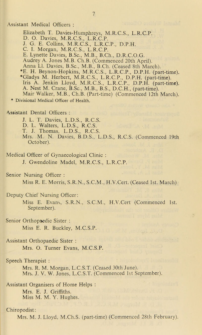 Assistant Medical Officers : Elizabeth T. Davies-Humphreys, M.R.C.S., L.R.C.P. D. 0. Davies, M.R.C.S., L.R.C.P. J. G. E. Coffins, M.R.C.S., L.R.C.P., D.P.H. C. I. Morgan, M.R.C.S., L.R.C.P. E. Lynette Davies, B.Sc., M.B., B.Ch., D.R.C.O.G. Audrey A. Jones M.B. Ch.B. (Commenced 20th April). Anna LI. Davies, B.Sc., M.B., B.Ch. (Ceased 8th March). *E. H. Beynon-Hopkins, M.R.C.S., L.R.C.P., D.P.H. (part-time). ♦Gladys M. Herbert, M.R.C.S., L.R.C.P., D.P.H. (part-time). Iris A. Jenkin Lloyd, M.R.C.S., L.R.C.P., D.P.H. (part-time). A. Nest M. Crane, B.Sc., M.B., B.S., D.C.H., (part-time). Mair Walker, M.B., Ch.B. (Part-time) (Commenced 12th March). * Divisional Medical Officer of Health. Assistant Dental Officers : J. L. T. Davies, L.D.S., R.C.S. D. L. Walters, L.D.S., R.C.S. T. J. Thomas, L.D.S., R.C.S. Mrs. M. N. Davies, B.D.S., L.D.S., R.C.S. (Commenced 19th October). Medical Officer of Gynaecological Clinic : J. Gwendoline Madel, M.R.C.S., L.R.C.P. Senior Nursing Officer : Miss R. E. Morris, S.R.N., S.C.M., H.V.Cert. (Ceased 1st. March) Deputy Chief Nursing Officer: Miss E. Evans, S.R.N., S.C.M., H.V.Cert (Commenced 1st. September). Senior Orthopaedic Sister : Miss E. R. Buckley, M.C.S.P. Assistant Orthopaedic Sister : Mrs. O. Turner Evans, M.C.S.P. Speech Therapist : Mrs. R. M. Morgan, L.C.S.T. (Ceased 30th June). Mrs. J. V. W. Jones, L.C.S.T. (Commenced 1st September). Assistant Organisers of Home Helps : Mrs. E. J. Griffiths. Miss M. M. Y. Hughes. Chiropodist: Mrs. M. J. Lloyd. M.Ch.S. (part-time) (Commenced 28th February).