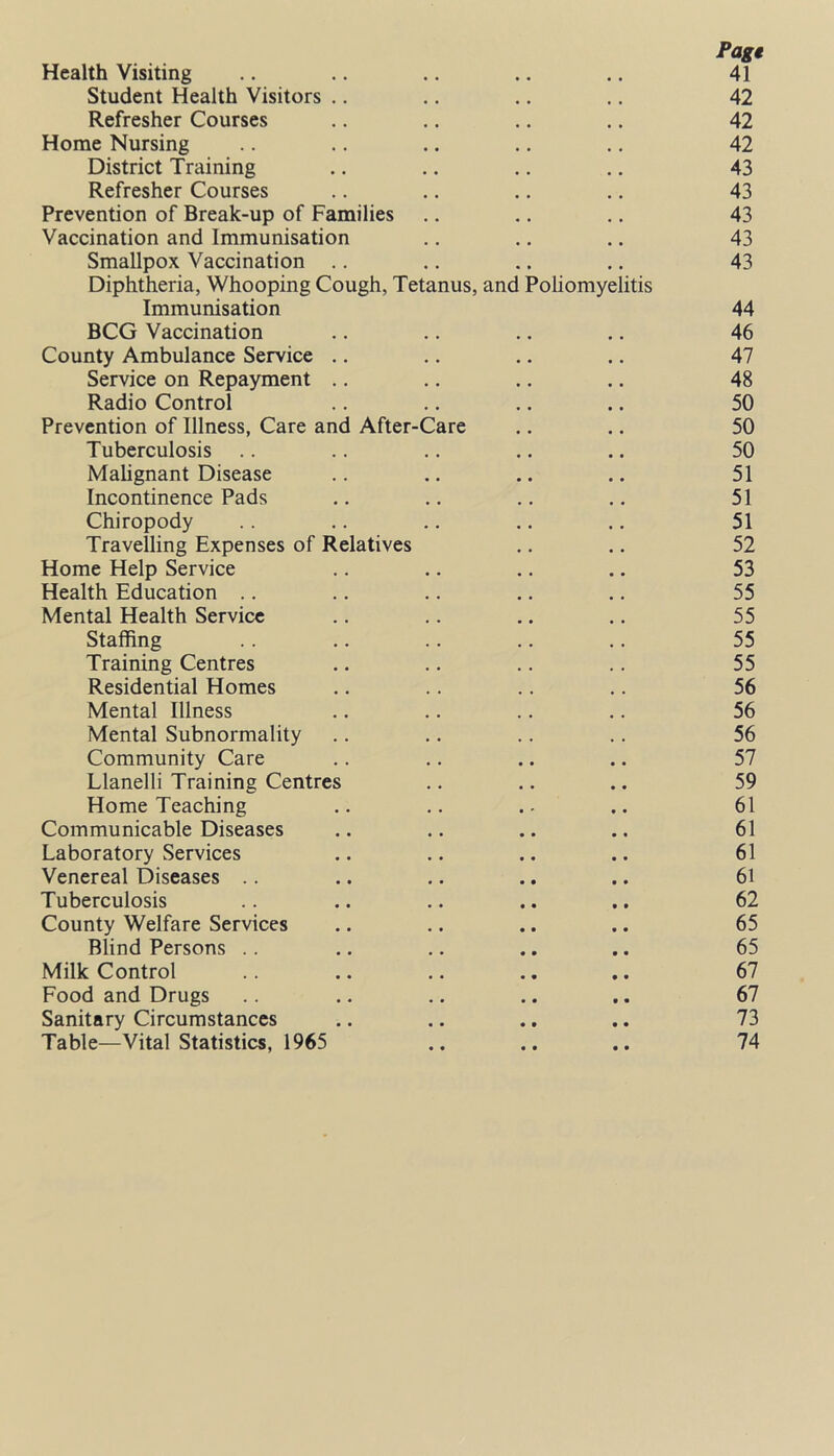 Page Health Visiting .. .. .. .. .. 41 Student Health Visitors .. .. .. .. 42 Refresher Courses .. .. .. .. 42 Horae Nursing .. .. .. .. .. 42 District Training .. .. .. .. 43 Refresher Courses .. .. .. .. 43 Prevention of Break-up of Families .. .. .. 43 Vaccination and Immunisation .. .. .. 43 Smallpox Vaccination .. .. .. .. 43 Diphtheria, Whooping Cough, Tetanus, and Poliomyelitis Immunisation 44 BCG Vaccination .. .. .. .. 46 County Ambulance Service .. .. .. .. 47 Service on Repayment .. .. .. .. 48 Radio Control .. .. .. .. 50 Prevention of Illness, Care and After-Care .. .. 50 Tuberculosis .. .. .. .. .. 50 Malignant Disease .. .. .. .. 51 Incontinence Pads .. .. .. .. 51 Chiropody .. .. .. .. .. 51 Travelling Expenses of Relatives .. .. 52 Home Help Service .. .. .. .. 53 Health Education .. .. .. .. .. 55 Mental Health Service .. .. .. .. 55 Staffing .. .. .. .. .. 55 Training Centres .. .. .. .. 55 Residential Homes .. .. .. .. 56 Mental Illness .. .. .. .. 56 Mental Subnormality .. .. .. .. 56 Community Care .. .. .. .. 57 Llanelli Training Centres .. .. .. 59 Home Teaching .. .. .. 61 Communicable Diseases .. .. .. .. 61 Laboratory Services .. .. .. .. 61 Venereal Diseases .. .. .. .. .. 61 Tuberculosis .. .. .. .. .. 62 County Welfare Services .. .. .. .. 65 Blind Persons .. .. .. .. .. 65 Milk Control .. .. .. .. .. 67 Food and Drugs .. .. .. .. .. 67 Sanitary Circumstances .. .. .. .. 73 Table—Vital Statistics, 1965 .. .. .. 74