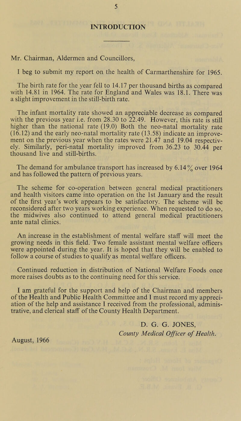 INTRODUCTION Mr. Chairman, Aldermen and Councillors, I beg to submit my report on the health of Carmarthenshire for 1965. The birth rate for the year fell to 14.17 per thousand births as compared with 14.81 in 1964. The rate for England and Wales was 18.1. There was a slight improvement in the still-birth rate. The infant mortality rate showed an appreciable decrease as compared with the previous year i.e. from 28.30 to 22.49. However, this rate is still higher than the national rate (19.0) Both the neo-natal mortality rate (16.12) and the early neo-natal mortality rate (13.58) indicate an improve- ment on the previous year when the rates were 21.47 and 19.04 respectiv- ely. Similarly, peri-natal mortality improved from 36.23 to 30.44 per thousand live and still-births. The demand for ambulance transport has increased by 6.14 % over 1964 and has followed the pattern of previous years. The scheme for co-operation between general medical practitioners and health visitors came into operation on the 1st January and the result of the first year’s work appears to be satisfactory. The scheme will be reconsidered after two years working experience. When requested to do so, the midwives also continued to attend general medical practitioners ante natal clinics. An increase in the establishment of mental welfare staff will meet the growing needs in this field. Two female assistant mental welfare officers were appointed during the year. It is hoped that they will be enabled to follow a course of studies to qualify as mental welfare officers. Continued reduction in distribution of National Welfare Foods once more raises doubts as to the continuing need for this service. I am grateful for the support and help of the Chairman and members of the Health and Public Health Committee and I must record my appreci- ation of the help and assistance I received from the professional, adminis- trative, and clerical staff of the County Health Department. August, 1966 D. G. G. JONES, County Medical Officer of Health.