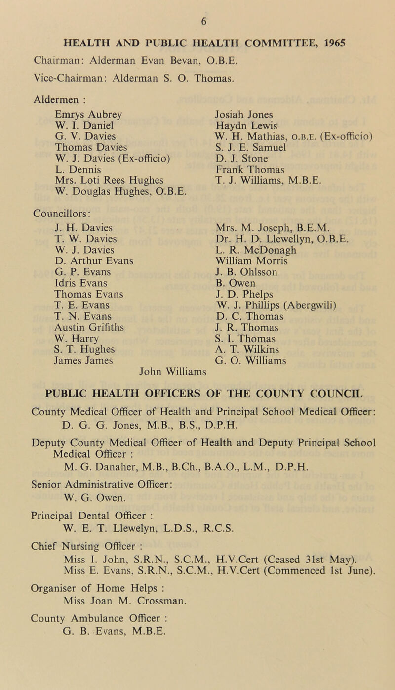 HEALTH AND PUBLIC HEALTH COMMITTEE, 1965 Chairman: Alderman Evan Bevan, O.B.E. Vice-Chairman: Alderman S. O. Thomas. Aldermen : Emrys Aubrey W. I. Daniel G. V. Davies Thomas Davies W. J. Davies (Ex-officio) L. Dennis Mrs. Loti Rees Hughes W. Douglas Hughes, O.B.E. Councillors: J. H. Davies T. W. Davies W. J. Davies D. Arthur Evans G. P. Evans Idris Evans Thomas Evans T. E. Evans T. N. Evans Austin Grifiths W. Harry S. T. Hughes James James John Willi PUBLIC HEALTH OFFICERS OF THE COUNTY COUNCIL County Medical Officer of Health and Principal School Medical Officer: D. G. G. Jones, M B., B.S., D.P.H. Deputy County Medical Officer of Health and Deputy Principal School Medical Officer : M. G. Danaher, M.B., B.Ch., B.A.O., L.M., D.P.H. Senior Administrative Officer: W. G. Owen. Principal Dental Officer : W. E. T. Llewelyn, L.D.S., R.C.S. Chief Nursing Officer : Miss 1. John, S.R.N., S.C.M., H.V.Cert (Ceased 31st May). Miss E. Evans, S.R.N., S.C.M.. H.V.Cert (Commenced 1st June). Organiser of Home Helps : Miss Joan M. Crossman. County Ambulance Officer : G. B. Evans, M.B.E. Josiah Jones Haydn Lewis W. H. Mathias, o.n.E. (Ex-officio) S. J. E. Samuel D. J. Stone Frank Thomas T. J. Williams, M.B.E. Mrs. M. Joseph, B.E.M. Dr. H. D. Llewellyn, O.B.E. L. R. McDonagh William Morris J. B. Ohlsson B. Owen J. D. Phelps W. J. Phillips (Abergwili) D. C. Thomas J. R. Thomas S. I. Thomas A. T. Wilkins G. O. Williams