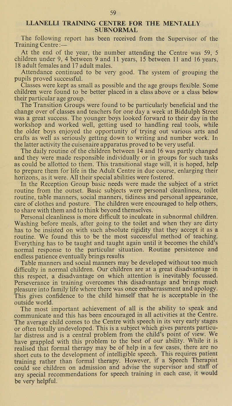 LLANELLI TRAINING CENTRE FOR THE MENTALLY SUBNORMAL The following report has been received from the Supervisor of the Training Centre:— At the end of the year, the number attending the Centre was 59, 5 children under 9, 4 between 9 and 11 years, 15 between 11 and 16 years, 18 adult females and 17 adult males. Attendance continued to be very good. The system of grouping the pupils proved successful. Classes were kept as small as possible and the age groups flexible. Some children were found to be better placed in a class above or a class below their particular age group. The Transition Groups were found to be particularly beneficial and the change over of classes and teachers for one day a week at Biddulph Street was a great success. The younger boys looked forward to their day in the workshop and worked well, getting used to handling real tools, while the older boys enjoyed the opportunity of trying out various arts and crafts as well as seriously getting down to writing and number work. In the latter activity the cuisenaire apparatus proved to be very useful. The daily routine of the children between 14 and 16 was partly changed and they were made responsible individually or in groups for such tasks as could be allotted to them. This transitional stage will, it is hoped, help to prepare them for life in the Adult Centre in due course, enlarging their horizons, as it were. All their special abilities were fostered. In the Reception Group basic needs were made the subject of a strict routine from the outset. Basic subjects were personal cleanliness, toilet routine, table manners, social manners, tidiness and personal appearance, care of clothes and posture. The children were encouraged to help others, to share with them and to think beyond themselves. Personal cleanliness is more difficult to inculcate in subnormal children. Washing before meals, after going to the toilet and when they are dirty has to be insisted on with such absolute rigidity that they accept it as a routine. We found this to be the most successful method of teaching. Everything has to be taught and taught again until it becomes the child’s normal response to the particular situation. Routine persistence and endless patience eventually brings results Table manners and social manners may be developed without too much difficulty in normal children. Our children are at a great disadvantage in this respect, a disadvantage on which attention is inevitably focussed. Perseverance in training overcomes this disadvantage and brings much pleasure into family life where there was once embarrassment and apology. This gives confidence to the child himself that he is acceptable in the outside world. The most important achievement of all is the ability to speak and communicate and this has been encouraged in all activities at the Centre. The average child comes to the Centre with speech in its very early stages or often totally undeveloped. This is a subject which gives parents particu- lar distress and is a central problem from the child’s point of view. We have grappled with this problem to the best of our ability. While it is realised that formal therapy may be of help in a few cases, there are no short cuts to the development of intelligible speech. This requires patient training rather than formal therapy. However, if a Speech Therapist could see children on admission and advise the supervisor and staff of any special recommendations for speech training in each case, it would be very helpful.
