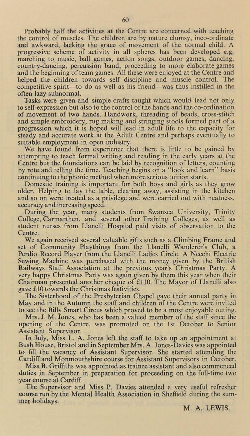 Probably half the activities at the Centre are concerned with teaching the control of muscles. The children are by nature clumsy, inco-ordinate and awkward, lacking the grace of movement of the normal child. A progressive scheme of activity in all spheres has been developed e.g. marching to music, ball games, action songs, outdoor games, dancing, country-dancing, percussion band, proceeding to more elaborate games and the beginning of team games. All these were enjoyed at the Centre and helped the children towards self discipline and muscle control. The competitive spirit—to do as well as his friend—was thus instilled in the often lazy subnormal. Tasks were given and simple crafts taught which would lead not only to self-expression but also to the control of the hands and the co-ordination of movement of two hands. Handwork, threading of beads, cross-stitch and simple embroidery, rug making and stringing stools formed part of a progression which it is hoped will lead in adult life to the capacity for steady and accurate work at the Adult Centre and perhaps eventually to suitable employment in open industry. We have found from experience that there is little to be gained by attempting to teach formal writing and reading in the early years at the Centre but the foundations can be laid by recognition of letters, counting by rote and telling the time. Teaching begins on a “look and learn” basis continuing to the phonic method when more serious tuition starts. Domestic training is important for both boys and girls as they grow older. Helping to lay the table, clearing away, assisting in the kitchen and so on were treated as a privilege and were carried out with neatness, accuracy and increasing speed. During the year, many students from Swansea University, Trinity College, Carmarthen, and several other Training Colleges, as well as student nurses from Llanelli Hospital paid visits of observation to the Centre. We again received several valuable gifts such as a Climbing Frame and set of Community Playthings from the Llanelli Wanderer’s Club, a Perdio Record Player from the Llanelli Ladies Circle. A Necchi Electric Sewing Machine was purchased with the money given by the British Railways Staff Association at the previous year’s Christmas Party. A very happy Christmas Party was again given by them this year when their Chairman presented another cheque of £110. The Mayor of Llanelli also gave £10 towards the Christmas festivities. The Sisterhood of the Presbyterian Chapel gave their annual party in May and in the Autumn the staff and children of the Centre were invited to see the Billy Smart Circus which proved to be a most enjoyable outing. Mrs. J. M. Jones, who has been a valued member of the staff since the opening of the Centre, was promoted on the 1st October to Senior Assistant Supervisor. In July, Miss L. A. Jones left the staff to take up an appointment at Bush House, Bristol and in September Mrs. A. Jones-Davies was appointed to fill the vacancy of Assistant Supervisor. She started attending the Cardiff and Monmouthshire course for Assistant Supervisors in October. Miss B. Griffiths was appointed as trainee assistant and also commenced duties in September in preparation for proceeding on the full-time two year course at Cardiff. The Supervisor and Miss P. Davies attended a very useful refresher course run by the Mental Health Association in Sheffield during the sum- mer holidays. M, A. LEWIS,