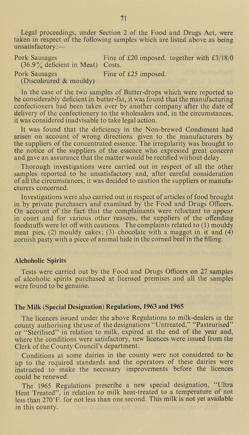 Legal proceedings, under Section 2 of the Food and Drugs Act, were taken in respect of the following samples which are listed above as being unsatisfactory:— Pork Sausages Fine of £20 imposed, together with £3/18/0 (36.9% deficient in Meat) Costs. Pork Sausages Fine of £25 imposed. (Discoloured & mouldy) In the case of the two samples of Butter-drops which were reported to be considerably deficient in butter-fat, it was found that the manufacturing confectioners had been taken over by another company after the date of delivery of the confectionery to the wholesalers and, in the circumstances, it was considered inadvisable to take legal action. It was found that the deficiency in the Non-brewed Condiment had arisen on account of wrong directions given to the manufacturers by the suppliers of the concentrated essence. The irregularity was brought to the notice of the suppliers of the essence who expressed great concern and gave an assurance that the matter would be rectified without delay. Thorough investigations were carried out in respect of all the other samples reported to be unsatisfactory and, after careful consideration of all the circumstances, it was decided to caution the suppliers or manufa- cturers concerned. Investigations were also carried out in respect of articles of food brought in by private purchasers and examined by the Food and Drugs Officers. On account of the fact that the complainants were reluctant to appear in court and for various other reasons, the suppliers of the offending foodstuff's were let off with cautions. The complaints related to (1) mouldy meat pies, (2) mouldy cakes; (3) chocolate with a maggot in it and (4) cornish pasty with a piece of animal hide in the corned beef in the filling. Alchoholic Spirits Tests were carried out by the Food and Drugs Officers on 27 samples of alcoholic spirits purchased at licensed premises and all the samples were found to be genuine. The Milk (Special Designation) Regulations, 1963 and 1965 The licences issued under the above Regulations to milk-dealers in the county authorising the use of the designations “Untreated,” “Pasteurised” or “Sterilised” in relation to milk, expired at the end of the year and, where the conditions were satisfactory, new licences were issued from the Clerk of the County Council’s department. Conditions at some dairies in the county were not considered to be up to the required standards and the operators of these dairies were instructed to make the necessary improvements before the licences could be renewed. The 1965 Regulations prescribe a new special designation, “Ultra Heat Treated”, in relation to milk heat-treated to a temperature of not less than 270°F. for not less than one second. This milk is not yet available in this county.