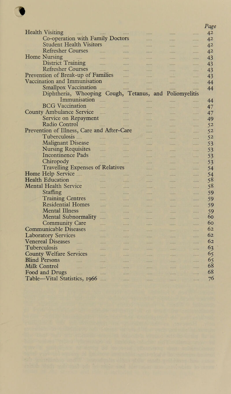 Page Health Visiting 42 Co-operation with Family Doctors 42 Student Health Visitors 42 Refresher Courses 42 Home Nursing 43 District Training 43 Refresher Courses 43 Prevention of Break-up of Families 43 Vaccination and Immunisation 44 Smallpox Vaccination 44 Diphtheria, Whooping Cough, Tetanus, and Poliomyelitis Immunisation 44 BCG Vaccination 47 County Ambulance Service 47 Service on Repayment 49 Radio Control 52 Prevention of Illness, Care and After-Care 52 Tuberculosis 52 Malignant Disease 53 Nursing Requisites 53 Incontinence Pads 53 Chiropody 53 Travelling Expenses of Relatives ... 54 Home Help Service 54 Health Education 58 Mental Health Service .... 58 Staffing 59 Training Centres 59 Residential Homes 59 Mental Illness 59 Mental Subnormality .... 60 Community Care 60 Communicable Diseases 62 Laboratory Services 62 Venereal Diseases 62 Tuberculosis 63 County Welfare Services 65 Blind Persons 65 Milk Control 68 Food and Drugs 68 Table—Vital Statistics, 1966 76