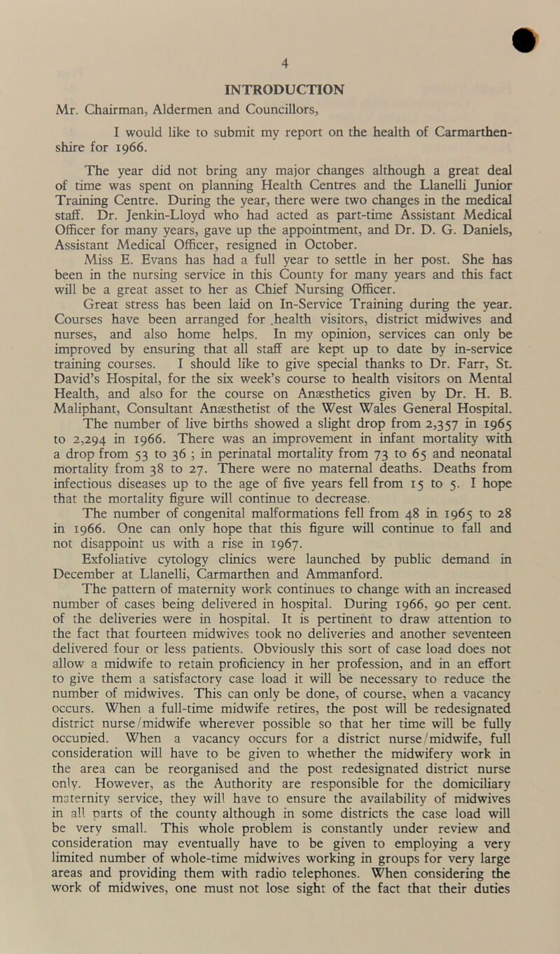 INTRODUCTION Mr. Chairman, Aldermen, and Councillors, I would like to submit my report on the health of Carmarthen- shire for 1966. The year did not bring any major changes although a great deal of time was spent on planning Health Centres and the Llanelli Junior Training Centre. During the year, there were two changes in the medical staff. Dr. Jenkin-Lloyd who had acted as part-time Assistant Medical Officer for many years, gave up the appointment, and Dr. D. G. Daniels, Assistant Medical Officer, resigned in October. Miss E. Evans has had a full year to settle in her post. She has been in the nursing service in this County for many years and this fact will be a great asset to her as Chief Nursing Officer. Great stress has been laid on In-Service Training during the year. Courses have been arranged for .health visitors, district midwives and nurses, and also home helps. In my opinion, services can only be improved by ensuring that all staff are kept up to date by in-service training courses. I should like to give special thanks to Dr. Farr, St. David’s Hospital, for the six week’s course to health visitors on Mental Health, and also for the course on Anaesthetics given by Dr. H. B. Maliphant, Consultant Anaesthetist of the West Wales General Hospital. The number of live births showed a slight drop from 2,357 in 1965 to 2,294 in 1966. There was an improvement in infant mortality with a drop from 53 to 36 ; in perinatal mortality from 73 to 65 and neonatal mortality from 38 to 27. There were no maternal deaths. Deaths from infectious diseases up to the age of five years fell from 15 to 5. I hope that the mortality figure will continue to decrease. The number of congenital malformations fell from 48 in 1965 to 28 in 1966. One can only hope that this figure will continue to fall and not disappoint us with a rise in 1967. Exfoliative cytology clinics were launched by public demand in December at Llanelli, Carmarthen and Ammanford. The pattern of maternity work continues to change with an increased number of cases being delivered in hospital. During 1966, 90 per cent, of the deliveries were in hospital. It is pertinent to draw attention to the fact that fourteen midwives took no deliveries and another seventeen delivered four or less patients. Obviously this sort of case load does not allow a midwife to retain proficiency in her profession, and in an effort to give them a satisfactory case load it will be necessary to reduce the number of midwives. This can only be done, of course, when a vacancy occurs. When a full-time midwife retires, the post will be redesignated district nurse/midwife wherever possible so that her time will be fully occupied. When a vacancy occurs for a district nurse/midwife, full consideration will have to be given to whether the midwifery work in the area can be reorganised and the post redesignated district nurse only. However, as the Authority are responsible for the domiciliary maternity service, they will have to ensure the availability of midwives in all parts of the county although in some districts the case load will be very small. This whole problem is constantly under review and consideration may eventually have to be given to employing a very limited number of whole-time midwives working in groups for very large areas and providing them with radio telephones. When considering the work of midwives, one must not lose sight of the fact that their duties