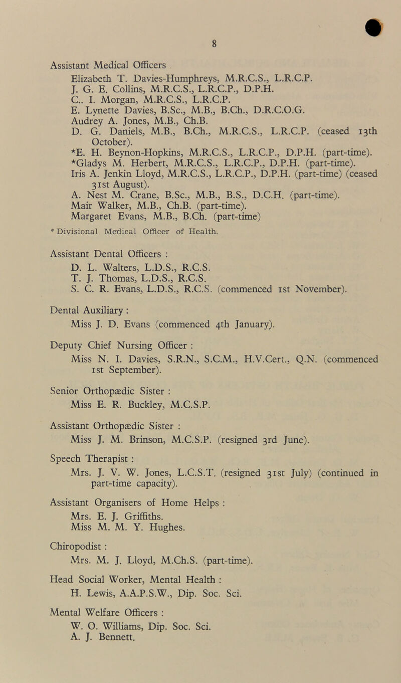 Assistant Medical Officers Elizabeth T. Davies-Humphreys, M.R.C.S., L.R.C.P. J. G. E. Collins, M.R.C.S., L.R.C.P., D.P.H. C. . I. Morgan, M.R.C.S., L.R.C.P. E. Lynette Davies, B.Sc., M.B., B.Ch., D.R.C.O.G. Audrey A. Jones, M.B., Ch.B. D. G. Daniels, M.B., B.Ch., M.R.C.S., L.R.C.P. (ceased 13th October). *E. H. Beynon-Hopkins, M.R.C.S., L.R.C.P., D.P.H. (part-time). ^Gladys M. Herbert, M.R.C.S., L.R.C.P., D.P.H. (part-time). Iris A. Jenkin Lloyd, M.R.C.S., L.R.C.P., D.P.H. (part-time) (ceased 31st August). A. Nest M. Crane, B.Sc., M.B., B.S., D.C.H. (part-time). Mair Walker, M.B., Ch.B. (part-time). Margaret Evans, M.B., B.Ch. (part-time) * Divisional Medical Officer of Health. Assistant Dental Officers : D. L. Walters, L.D.S., R.C.S. T. J. Thomas, L.D.S., R.C.S. S. C. R. Evans, L.D.S., R.C.S. (commenced 1st November). Dental Auxiliary : Miss J. D. Evans (commenced 4th January). Deputy Chief Nursing Officer : Miss N. I. Davies, S.R.N., S.C.M., H.V.Cert., Q.N. (commenced 1 st September). Senior Orthopaedic Sister : Miss E. R. Buckley, M.C.S.P. Assistant Orthopaedic Sister : Miss J. M. Brinson, M.C.S.P. (resigned 3rd June). Speech Therapist : Mrs. J. V. W. Jones, L.C.S.T. (resigned 31st July) (continued in part-time capacity). Assistant Organisers of Home Helps : Mrs. E. J. Griffiths. Miss M. M. Y. Hughes. Chiropodist : Mrs. M. J. Lloyd, M.Ch.S. (part-time). Head Social Worker, Mental Health : H. Lewis, A.A.P.S.W., Dip. Soc. Sci. Mental Welfare Officers : W. O. Williams, Dip. Soc. Sci. A. J. Bennett.