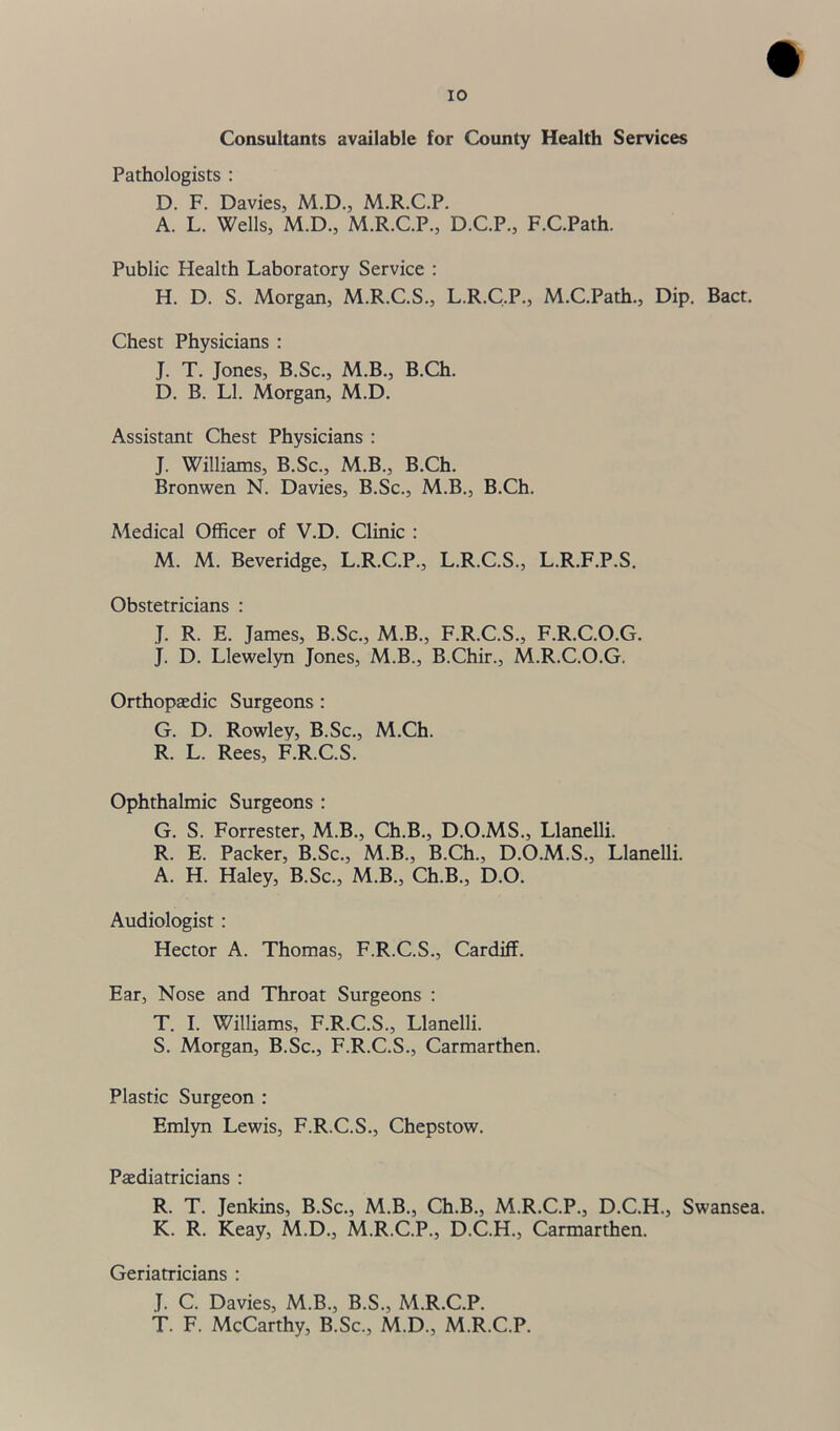 Consultants available for County Health Services Pathologists : D. F. Davies, M.D., M.R.C.P. A. L. Wells, M.D., M.R.C.P., D.C.P., F.C.Path. Public Health Laboratory Service : H. D. S. Morgan, M.R.C.S., L.R.C.P., M.C.Path., Dip. Bact. Chest Physicians : J. T. Jones, B.Sc., M.B., B.Ch. D. B. LI. Morgan, M.D. Assistant Chest Physicians : J. Williams, B.Sc., M.B., B.Ch. Bronwen N. Davies, B.Sc., M.B., B.Ch. Medical Officer of V.D. Clinic : M. M. Beveridge, L.R.C.P., L.R.C.S., L.R.F.P.S. Obstetricians : J. R. E. James, B.Sc., M.B., F.R.C.S., F.R.C.O.G. J. D. Llewelyn Jones, M.B., B.Chir., M.R.C.O.G, Orthopaedic Surgeons : G. D. Rowley, B.Sc., M.Ch. R. L. Rees, F.R.C.S. Ophthalmic Surgeons : G. S. Forrester, M.B., Ch.B., D.O.MS., Llanelli. R. E. Packer, B.Sc., M.B., B.Ch., D.O.M.S., Llanelli. A. H. Haley, B.Sc., M.B., Ch.B., D.O. Audiologist : Hector A. Thomas, F.R.C.S., Cardiff. Ear, Nose and Throat Surgeons : T. I. Williams, F.R.C.S., Llanelli. S. Morgan, B.Sc., F.R.C.S., Carmarthen. Plastic Surgeon : Emlyn Lewis, F.R.C.S., Chepstow. Paediatricians : R. T. Jenkins, B.Sc., M.B., Ch.B., M.R.C.P., D.C.H., Swansea. K. R. Keay, M.D., M.R.C.P., D.C.H., Carmarthen. Geriatricians : J. C. Davies, M.B., B.S., M.R.C.P. T. F. McCarthy, B.Sc., M.D., M.R.C.P.