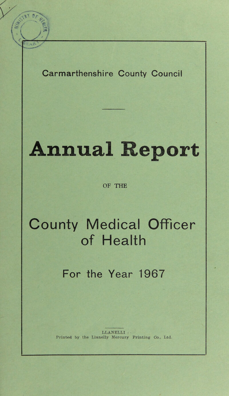 Annual Report OF THE County Medical Officer of Health For the Year 1967 LLANELLI: Printed by the Llanelly Mercury Printing Co., Ltd.