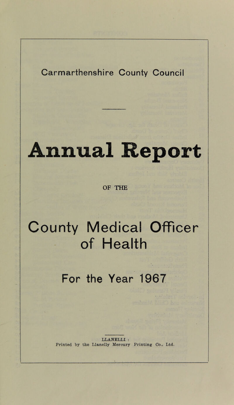 Annual Report OF THE County Medical Officer of Health For the Year 1967 LLANELLI : Printed by the Llanelly Mercury Printing Co., Ltd.