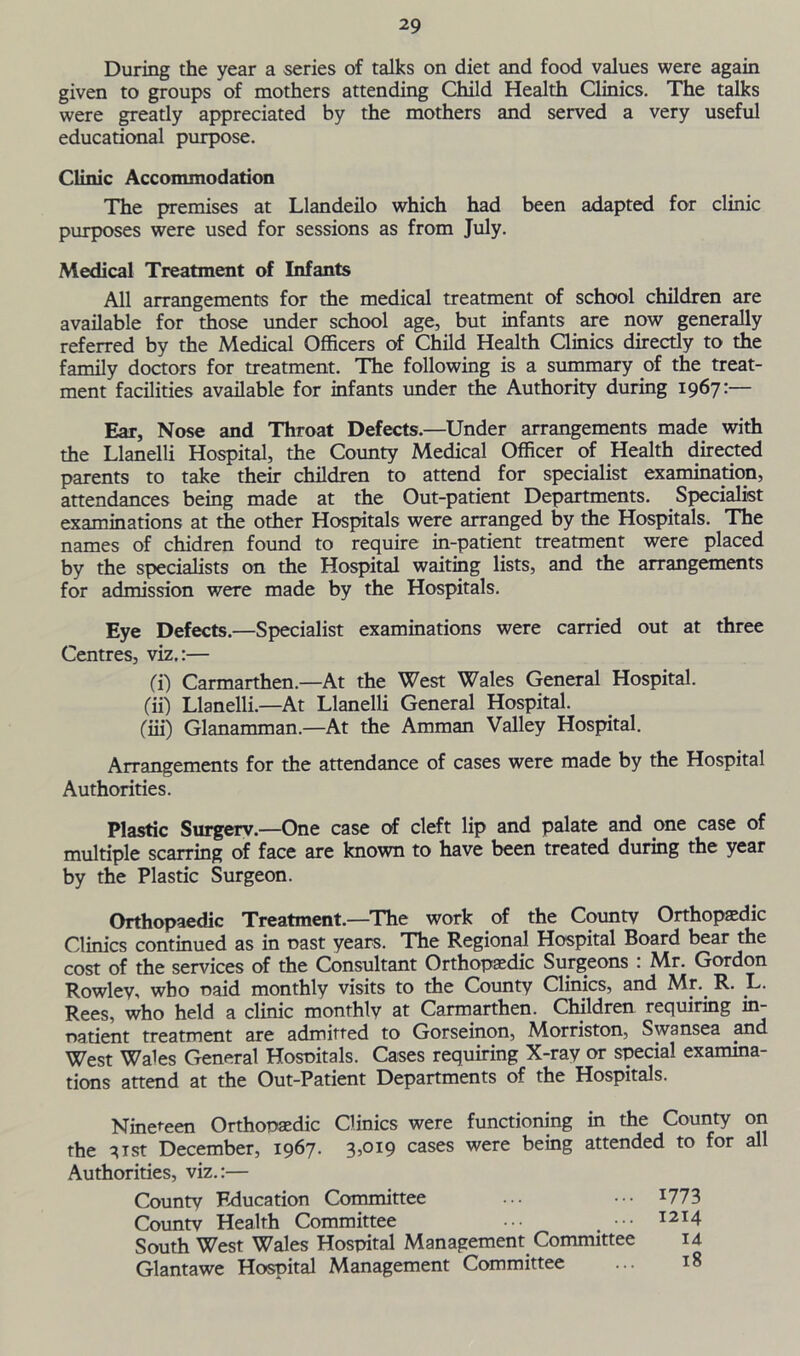 During the year a series of talks on diet and food values were again given to groups of mothers attending Child Health Clinics. The talks were greatly appreciated by the mothers and served a very useful educational purpose. Clinic Accommodation The premises at Llandeilo which had been adapted for clinic purposes were used for sessions as from July. Medical Treatment of Infants All arrangements for the medical treatment of school children are available for those under school age, but infants are now generally referred by the Medical Officers of Child Health Clinics directly to the family doctors for treatment. The following is a summary of the treat- ment facilities available for infants under the Authority during 1967:— Ear, Nose and Throat Defects.—Under arrangements made with the Llanelli Hospital, the County Medical Officer of Health directed parents to take their children to attend for specialist examination, attendances being made at the Out-patient Departments. Specialist examinations at the other Hospitals were arranged by the Hospitals. The names of chidren found to require in-patient treatment were placed by the specialists on the Hospital waiting lists, and the arrangements for admission were made by the Hospitals. Eye Defects.—Specialist examinations were carried out at three Centres, viz.:— (T) Carmarthen—At the West Wales General Hospital. (ii) Llanelli.—At Llanelli General Hospital. (m) Glanamman.—At the Amman Valley Hospital. Arrangements for the attendance of cases were made by the Hospital Authorities. Plastic Surgery.—One case of cleft lip and palate and one case of multiple scarring of face are known to have been treated during the year by the Plastic Surgeon. Orthopaedic Treatment.—The work of the County Orthopedic Clinics continued as in oast years. The Regional Hospital Board bear the cost of the services of the Consultant Orthopedic Surgeons : Mr. Gordon Rowley, who oaid monthly visits to the County Clinics, and Mr.. R. .L. Rees, who held a clinic monthly at Carmarthen. Children requiring in- natient treatment are admitted to Gorseinon, Morriston, Swansea and West Wales General Hosoitals. Cases requiring X-ray or special examina- tions attend at the Out-Patient Departments of the Hospitals. Nineteen Orthopaedic Clinics were functioning in the County on the 3ist December, 1967. 3,019 cases were being attended to for all Authorities, viz.:— County Education Committee ... ••• J773 County Health Committee ... , 1214 South West Wales Hospital Management Committee 14 Glantawe Hospital Management Committee ... 18