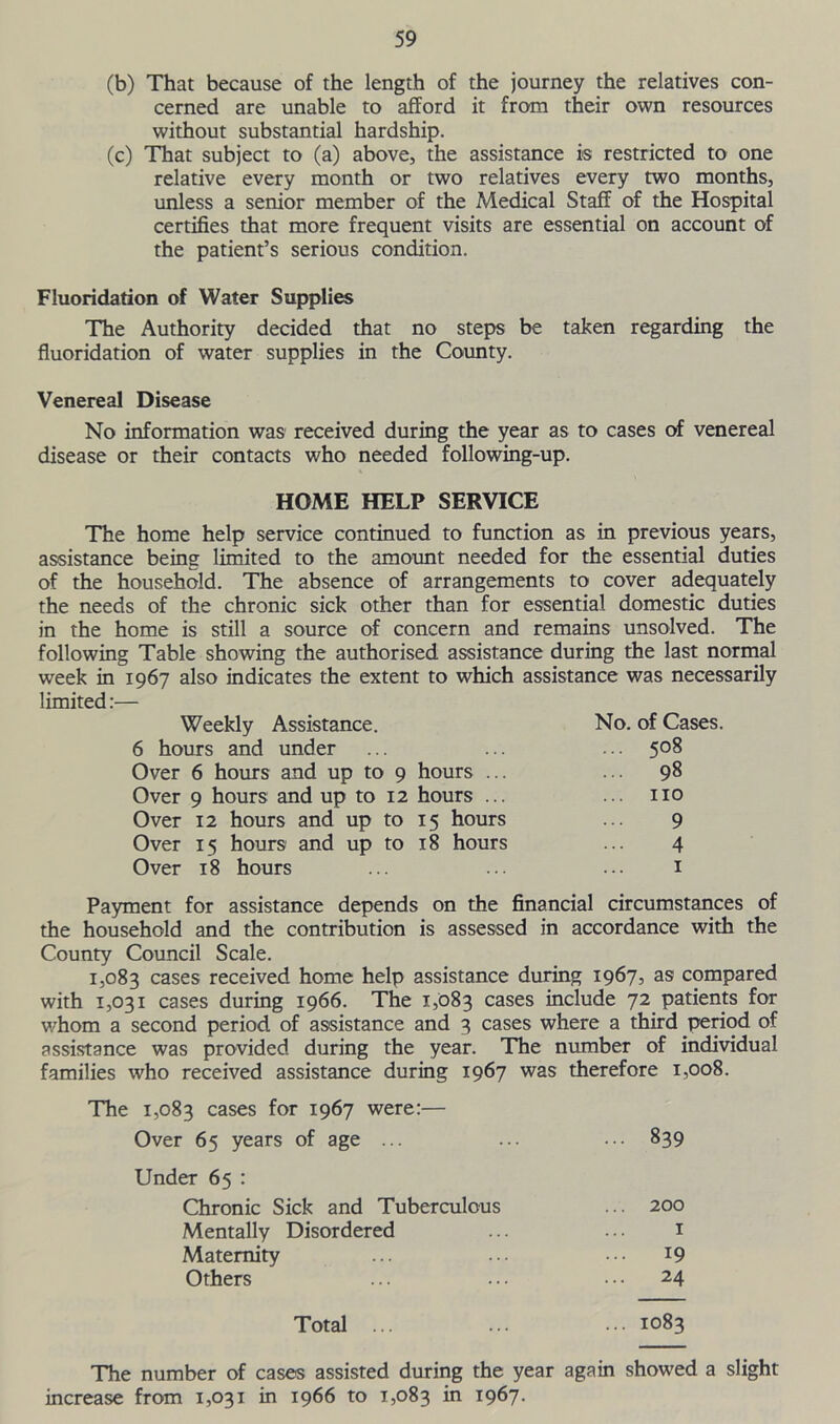 (b) That because of the length of the journey the relatives con- cerned are unable to afford it from their own resources without substantial hardship. (c) That subject to (a) above, the assistance is restricted to one relative every month or two relatives every two months, unless a senior member of the Medical Staff of the Hospital certifies that more frequent visits are essential on account of the patient’s serious condition. Fluoridation of Water Supplies The Authority decided that no steps be taken regarding the fluoridation of water supplies in the County. Venereal Disease No information was received during the year as to cases of venereal disease or their contacts who needed following-up. HOME HELP SERVICE The home help service continued to function as in previous years, assistance being limited to the amount needed for the essential duties of the household. The absence of arrangements to cover adequately the needs of the chronic sick other than for essential domestic duties in the home is still a source of concern and remains unsolved. The following Table showing the authorised assistance during the last normal week in 1967 also indicates the extent to which assistance was necessarily limited:— Weekly Assistance. No. of Cases. 6 hours and under ... ... ... 508 Over 6 hours and up to 9 hours ... ... 98 Over 9 hours and up to 12 hours ... ... no Over 12 hours and up to 15 hours ... 9 Over 15 hours and up to 18 hours ... 4 Over 18 hours ... ... ... 1 Payment for assistance depends on the financial circumstances of the household and the contribution is assessed in accordance with the County Council Scale. 1,083 cases received home help assistance during 1967, as compared with 1,031 cases during 1966. The 1,083 cases include 72 patients for whom a second period of assistance and 3 cases where a third period of assistance was provided during the year. The number of individual families who received assistance during 1967 was therefore 1,008. The 1,083 cases for 1967 were:— Over 65 years of age ... ... ... 839 Under 65 : Chronic Sick and Tuberculous ... 200 Mentally Disordered ... ... 1 Maternity ... ... • •• J9 Others ... ... ••• 24 Total ... ... ... 1083 The number of cases assisted during the year again showed a slight increase from 1,031 in 1966 to 1,083 in 1967.