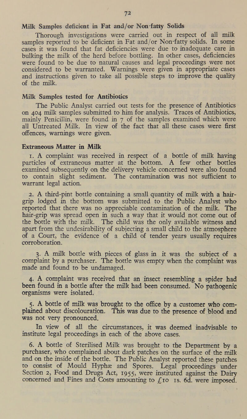 Milk Samples deficient in Fat and/or Non fatty Solids Thorough investigations were carried out in respect of all milk samples reported to be deficient in Fat and/or Non-fatty solids. In some cases it was found that fat deficiencies were due to inadequate care in bulking the milk of the herd before bottling. In other cases, deficiencies were found to be due to natural causes and legal proceedings were not considered to be warranted. Warnings were given in appropriate cases and instructions given to take all possible steps to improve the quality of the milk. Milk Samples tested foT Antibiotics The Public Analyst carried out tests for the presence of Antibiotics on 404 milk samples submitted to him for analysis. Traces of Antibiotics, mainly Penicillin, were found in 7 of the samples examined which were all Untreated Milk. In view of the fact that all these cases were first offences, warnings were given. Extraneous Matter in Milk 1. A complaint was received in respect of a bottle of milk having particles of extraneous matter at the bottom. A few other bottles examined subsequently on the delivery vehicle concerned were also found to contain slight sediment. The contamination was not sufficient to warrant legal action. 2. A third-pint bottle containing a small quantity of milk with a hair- grip lodged in the bottom was submitted to the Public Analyst who reported that there was no appreciable contamination of the milk. The hair-grip was spread open in such a way that it would not come out of the bottle with the milk. The child was the only available witness and apart from the undesirability of subjecting a small child to the atmosphere of a Court, the evidence of a child of tender years usually requires corroboration. 3. A milk bottle with pieces of glass in it was the subject of a complaint by a purchaser. The bottle was empty when the complaint was made and found to be undamaged. 4. A complaint was received that an insect resembling a spider had been found in a bottle after the milk had been consumed. No pathogenic organisms were isolated. 5. A bottle of milk was brought to the office by a customer who com- plained about discolouration. This was due to the presence of blood and was not very pronounced. In view of all the circumstances, it was deemed inadvisable to institute legal proceedings in each of the above cases. 6. A bottle of Sterilised Milk was brought to the Department by a purchaser, who complained about dark patches on the surface of the milk and on the inside of the bottle. The Public Analyst reported these patches to consist of Mould Hyphae and Spores. Legal proceedings under Section 2, Food and Drugs Act, 1955, were instituted against the Dairy concerned and Fines and Costs amounting to £10 is. 6d. were imposed.