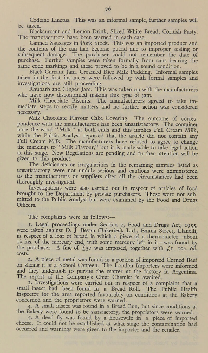 Codeine Linctus. This was an informal sample, further samples will be taken. Blackcurrant and Lemon Drink, Sliced White Bread, Cornish Pasty. The manufacturers have been warned in each case. Canned Sausages in Pork Stock. This was an imported product and the contents of the can had become putrid due to improper sealing or subsequent damage. The purchaser could not remember the date of purchase. Further samples were taken formally from cans bearing the same code markings and these proved to be in a sound condition. Black Currant Jam, Creamed Rice Milk Pudding. Informal samples taken in the first instances were followed up with formal samples and investigations are still proceeding. Rhubarb and Ginger Jam. This was taken up with the manufacturers who have now discontinued making this type of jam. Milk Chocolate Biscuits. The manufacturers agreed to take im- mediate steps to rectify matters and no further action was considered necessary. Milk Chocolate Flavour Cake Covering. The outcome of corres- pondence with the manufacturers has; been unsatisfactory. The container bore the word “ Milk ” at both ends and this implies Full Cream Milk, while the Public Analyst reported that the article did not contain any Full Cream Milk. The manufacturers have refused to agree to change the markings to “ Milk Flavour,” but it is inadvisable to take legal action at this stage. New Regulations are pending and further attention will be given to this product. The deficiences or irregularities in the remaining samples listed as unsatisfactory were not unduly serious and cautions were administered to the manufacturers or suppliers after all the circumstances had been thoroughly investigated. Investigations were also carried out in respect of articles of food brought to the Department by private purchasers. These were not sub- mitted to the Public Analyst but were examined by the Food and Drugs Officers. The complaints were as follows:— 1. Legal proceedings under Section 2, Food and Drugs Act, 1955, were taken against D. J. Bevan (Bakeries), Ltd., Emma Street, Llanelli, in respect of a loaf of bread in which a piece of a thermometer—about ii ins. of the mercury end, with some mercury left in it—was found by the purchaser. A fine of £50 was imposed, together with £1 10s. od. costs. 2. A piece of metal was found in a portion of imported Corned Beef on slicing it at a School Canteen. The London Importers were informed and they undertook to pursue the matter at the factory in Argentina. The report of the Company’s Chief Chemist is awaited. 3. Investigations were carried out in respect of a complaint that a small insect had been found in a Bread Roll. The Public Health Inspector for the area reported favourably on conditions at the Bakery concerned and the proprietors were warned. 4. A small insect was found in a Bread Bun, but since conditions at the Bakery were found to be satisfactory, the proprietors were warned. 5. A dead fly was found by a housewife in a piece of imported cheese. It could not be established at what stage the contamination had occurred and warnings were given to the importer and the retailer.