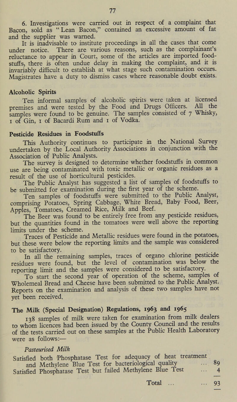 6. Investigations were carried out in respect of a complaint that Bacon, sold as “Lean Bacon,” contained an excessive amount of fat and the supplier was warned. It is inadvisable to institute proceedings in all the cases that come under notice. There are various reasons, such as the complainant’s reluctance to appear in Court, some of the articles are imported food- stuffs, there is often undue delay in making the complaint, and it is invariably difficult to establish at what stage such contamination occurs. Magistrates have a duty to dismiss cases where reasonable doubt exists. Alcoholic Spirits Ten informal samples of alcoholic spirits were taken at licensed premises and were tested by the Food and Drugs Officers. All the samples were found to be genuine. The samples consisted of 7 Whisky, 1 of Gin, 1 of Bacardi Rum and 1 of Vodka. Pesticide Residues in Foodstuffs This Authority continues to participate in the National Survey undertaken by the Local Authority Associations in conjunction with the Association of Public Analysts. The survey is designed to determine whether foodstuffs in common use are being contaminated with toxic metallic or organic residues as a result of the use of horticultural pesticides. The Public Analyst has suggested a list of samples of foodstuffs to be submitted for examination during the first year of the scheme. Ten samples of foodstuffs were submitted to the Public Analyst, comprising Potatoes, Spring Cabbage, White Bread, Baby Food, Beer, Apples, Tomatoes, Creamed Rice, Milk and Beef. The Beer was found to be entirely free from any pesticide residues, but the quantities found in the tomatoes were well above the reporting limits under the scheme. Traces of Pesticide and Metallic residues were found in the potatoes, but these were below the reporting limits and the sample was considered to be satisfactory. . In all the remaining samples, traces of organo chlorine pesticide residues were found, but the level of contamination was below the reporting limit and the samples were considered to be satisfactory. To start the second year of operation of the scheme, samples of Wholemeal Bread and Cheese have been submitted to the Public Analyst. Reports on the examination and analysis of these two samples have not yet been received. The Milk (Special Designation) Regulations, 1963 and 1965 138 samples of milk were taken for examination from milk dealers to whom licences had been issued by the County Council and the results of the tests carried out on these samples at the Public Health Laboratory were as follows:— Pasteurised Milk Satisfied both Phosphatase Test for adequacy of heat treatment and Methylene Blue Test for bacteriological quality ... 89 Satisfied Phosphatase Test but failed Methylene Blue Test ... 4 Total ... ... 93