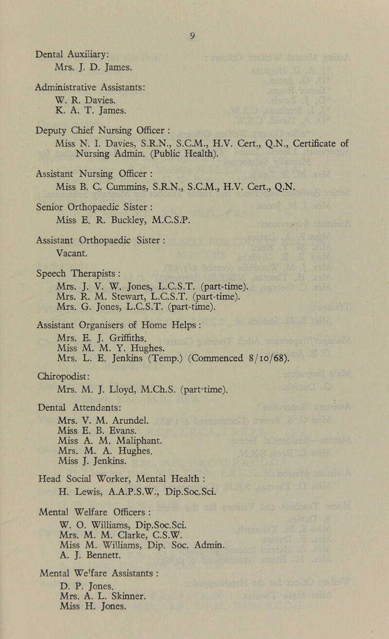 Dental Auxiliary: Mrs. J. D. James. Administrative Assistants: W. R. Davies. K. A. T. James. Deputy Chief Nursing Officer : Miss N. I. Davies, S.R.N., S.C.M., H.V. Cert., Q.N., Certificate of Nursing Admin. (Public Health). Assistant Nursing Officer : Miss B. C. Cummins, S.R.N., S.C.M., H.V. Cert., Q.N. Senior Orthopaedic Sister: Miss E. R. Buckley, M.C.S.P. Assistant Orthopaedic Sister : Vacant. Speech Therapists : Mrs. J. V. W. Jones, L.C.S.T. (part-time). Mrs. R. M. Stewart, L.C.S.T. (part-time). Mrs. G. Jones, L.C.S.T. (part-time). Assistant Organisers of Home Helps : Mrs. E. J. Griffiths. Miss M. M. Y. Hughes. Mrs. L. E. Jenkins (Temp.) (Commenced 8/10/68). Chiropodist: Mrs. M. J. Lloyd, M.Ch.S. (part-time). Dental Attendants: Mrs. V. M. Arundel. Miss E. B. Evans. Miss A. M. Maliphant. Mrs. M. A. Hughes. Miss J. Jenkins. Head Social Worker, Mental Health : H. Lewis, A.A.P.S.W., Dip.Soc.Sci. Mental Welfare Officers : W. O. Williams, Dip.Soc.Sci. Mrs. M. M. Clarke, C.S.W. Miss M. Williams, Dip. Soc. Admin. A. J. Bennett. Mental We’fare Assistants : D. P. Jones. Mrs. A. L. Skinner. Miss H. Jones.