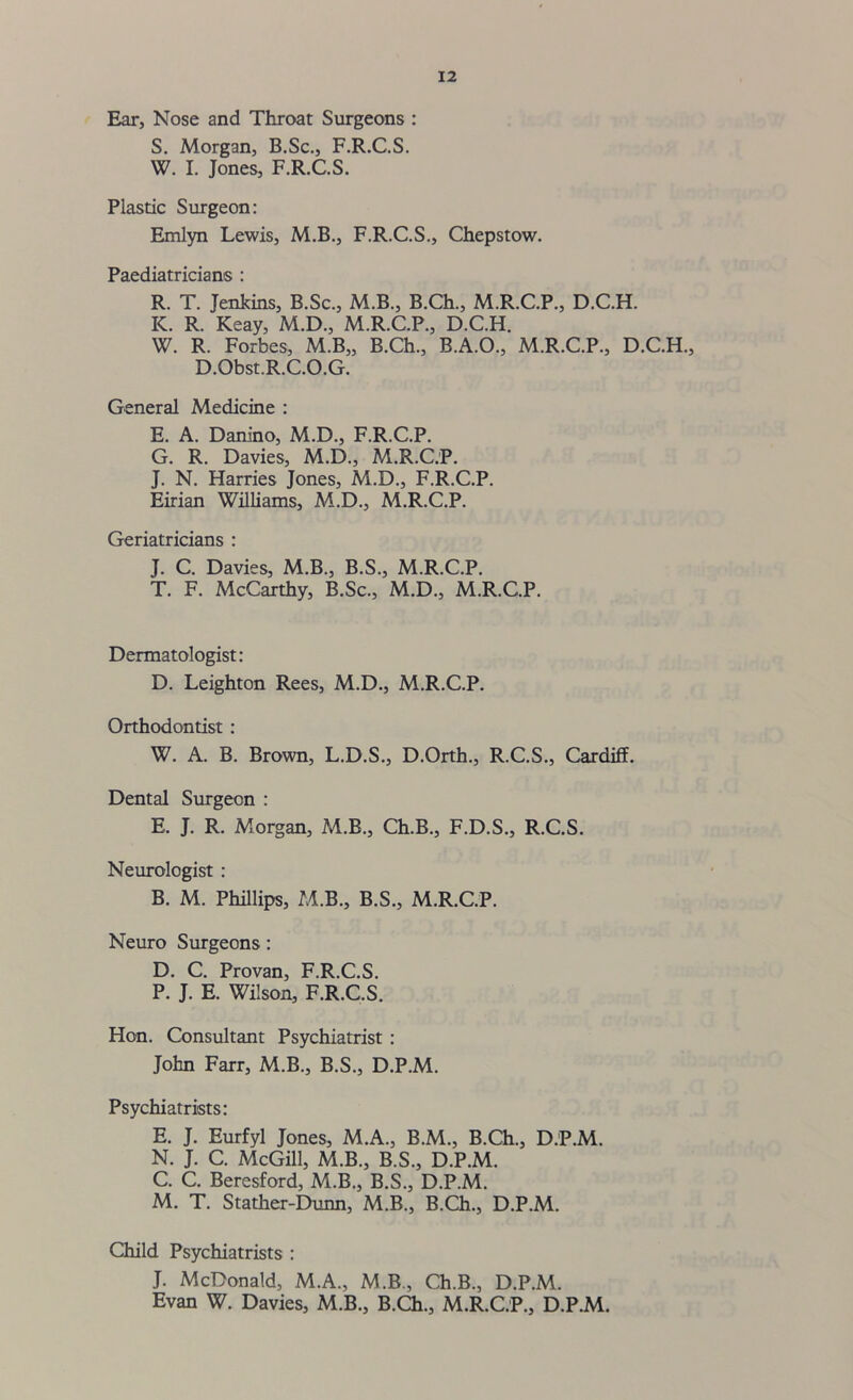 Ear, Nose and Throat Surgeons : S. Morgan, B.Sc., F.R.C.S. W. I. Jones, F.R.C.S. Plastic Surgeon: Emlyn Lewis, M.B., F.R.C.S., Chepstow. Paediatricians : R. T. Jenkins, B.Sc., M.B., B.Ch., M.R.C.P., D.C.H. IC. R. Keay, M.D., M.R.C.P., D.C.H. W. R. Forbes, M.B„ B.Ch., B.A.O., M.R.C.P., D.C.H., D.Obst.R.C.O.G. General Medicine : E. A. Danino, M.D., F.R.C.P. G. R. Davies, M.D., M.R.C.P. J. N. Harries Jones, M.D., F.R.C.P. Eirian Williams, M.D., M.R.C.P. Geriatricians : J. C. Davies, M.B., B.S., M.R.C.P. T. F. McCarthy, B.Sc., M.D., M.R.C.P. Dermatologist: D. Leighton Rees, M.D., M.R.C.P. Orthodontist : W. A. B. Brown, L.D.S., D.Orth., R.C.S., Cardiff. Dental Surgeon : E. J. R. Morgan, M.B., Ch.B., F.D.S., R.C.S. Neurologist : B. M. Phillips, M.B., B.S., M.R.C.P. Neuro Surgeons: D. C. Provan, F.R.C.S. P. J. E. Wilson, F.R.C.S. Hon. Consultant Psychiatrist : John Farr, M.B., B.S., D.P.M. Psychiatrists: E. J. Eurfyl Jones, M.A., B.M., B.Ch., D.P.M. N. J. C. McGill, M.B., B.S., D.P.M. C. C. Beresford, M.B., B.S., D.P.M. M. T. Stather-Dunn, M.B., B.Ch., D.P.M. Child Psychiatrists : J. McDonald, M.A., M.B., Ch.B., D.P.M. Evan W. Davies, M B., B.Ch., M.R.C.P., D.P.M.