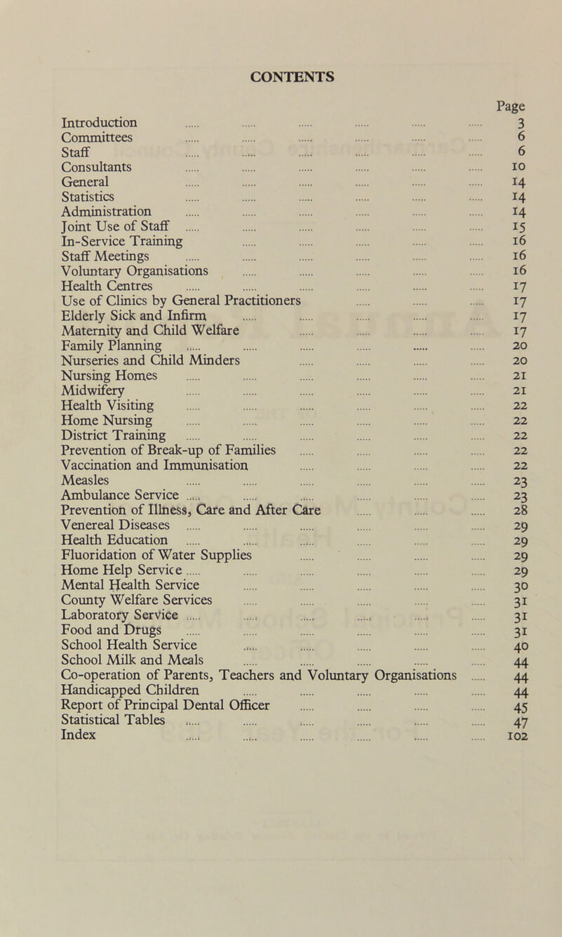 CONTENTS Page Introduction 3 Committees 6 Staff 6 Consultants io General 14 Statistics 14 Administration 14 Joint Use of Staff 15 In-Service Training 16 Staff Meetings 16 Voluntary Organisations 16 Health Centres 17 Use of Clinics by General Practitioners 17 Elderly Sick and Infirm 17 Maternity and Child Welfare 17 Family Planning 20 Nurseries and Child Minders 20 Nursing Homes 21 Midwifery 21 Health Visiting 22 Home Nursing 22 District Training 22 Prevention of Break-up of Families 22 Vaccination and Immunisation 22 Measles 23 Ambulance Service 23 Prevention of Illness, Care and After Care 28 Venereal Diseases 29 Health Education 29 Fluoridation of Water Supplies 29 Home Help Service 29 Mental Health Service 30 County Welfare Services 31 Laboratory Service 31 Food and Drugs 31 School Health Service ..... 40 School Milk and Meals 44 Co-operation of Parents, Teachers and Voluntary Organisations 44 Handicapped Children 44 Report of Principal Dental Officer 45 Statistical Tables 47 Index ..... 102