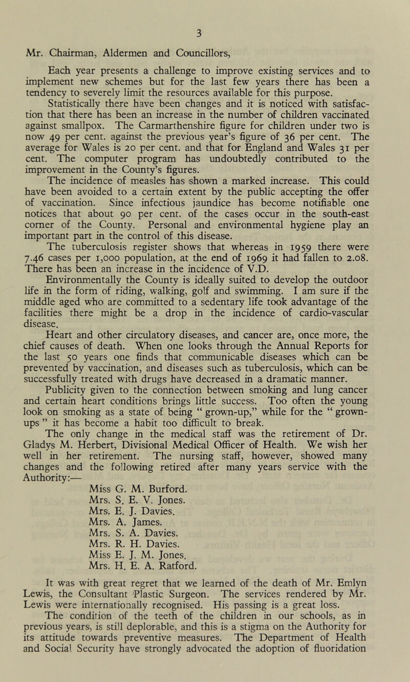 Mr. Chairman, Aldermen and Councillors, Each year presents a challenge to improve existing services and to implement new schemes but for the last few years there has been a tendency to severely limit the resources available for this purpose. Statistically there have been changes and it is noticed with satisfac- tion that there has been an increase in the number of children vaccinated against smallpox. The Carmarthenshire figure for children under two is now 49 per cent, against the previous year’s figure of 36 per cent. The average for Wales is 20 per cent, and that for England and Wales 31 per cent. The computer program has undoubtedly contributed to the improvement in the County’s figures. The incidence of measles has shown a marked increase. This could have been avoided to a certain extent by the public accepting the offer of vaccination. Since infectious jaundice has become notifiable one notices that about 90 per cent, of the cases occur in the south-east comer of the County. Personal and environmental hygiene play an important part in the control of this disease. The tuberculosis register shows that whereas in 1959 there were 7.46 cases per 1,000 population, at the end of 1969 it had fallen to 2.08. There has been an increase in the incidence of V.D. Environmentally the County is ideally suited to develop the outdoor life in the form of riding, walking, golf and swimming. I am sure if the middle aged who are committed to a sedentary life took advantage of the facilities there might be a drop in the incidence of cardio-vascular disease. Heart and other circulatory diseases, and cancer are, once more, the chief causes of death. When one looks through the Annual Reports for the last 50 years one finds that communicable diseases which can be prevented by vaccination, and diseases such as tuberculosis, which can be successfully treated with drugs have decreased in a dramatic manner. Publicity given to the connection between smoking and lung cancer and certain heart conditions brings little success. Too often the young look on smoking as a state of being “ grown-up,” while for the “ grown- ups ” it has become a habit too difficult to- break. The only change in the medical staff was the retirement of Dr. Gladys M. Herbert, Divisional Medical Officer of Health. We wish her well in her retirement. The nursing staff, however, showed many changes and the following retired after many years service with the Authority:— Miss G. M. Burford. Mrs. S. E. V. Jones. Mrs. E. J. Davies. Mrs. A. James. Mrs. S. A. Davies. Mrs. R. H. Davies. Miss E. J. M. Jones. Mrs. H. E. A. Ratford. It was with great regret that we learned of the death of Mr. Emlyn Lewis, the Consultant Plastic Surgeon. The services rendered by Mr. Lewis were internationally recognised. His passing is a great loss. The condition of the teeth of the children in our schools, as in previous years, is still deplorable, and this is a stigma on the Authority for its attitude towards preventive measures. The Department of Health and Social Security have strongly advocated the adoption of fluoridation