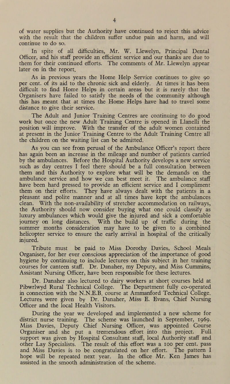 of water supplies but the Authority have continued to reject this advice with the result that the children suffer undue pain and harm, and will continue to do so. In spite of all difficulties, Mr. W. Llewelyn, Principal Dental Officer, and his staff provide an efficient service and our thanks are due to them for their continued efforts. The comments of Mr. Llewelyn appear later on in the report. As in previous years the Home Help Service continues to give 90 per cent, of its aid to the chronic sick and elderly. At times it has been difficult to find Home Helps in certain areas but it is rarely that the Organisers have failed to satisfy the needs of the community although this has meant that at times the Home Helps have had to travel some distance to give their service. The Adult and Junior Training Centres are continuing to do good work but once the new Adult Training Centre is opened in Llanelli the position will improve. With the transfer of the adult women contained at present in the Junior Training Centre to the Adult Training Centre all the children on the waiting list can be admitted. As you can see from perusal of the Ambulance Officer’s report there has again been an increase in the mileage and number of patients carried by the ambulances. Before the Hospital Authority develops a new service such as day centres I feel there should be a full consultation between them and this Authority to explore what will be the demands on the ambulance service and how we can best meet it. The ambulance staff have been hard pressed to provide an efficient service and I compliment them on their efforts. They have always dealt with the patients in a pleasant and polite manner and at all times have kept the ambulances clean. With the non-availability of stretcher accommodation on railways, the Authority should now consider buying what one could classify as luxury ambulances which would give the injured and sick a comfortable journey on long distances. With the build up of traffic during the summer months consideration may have to be given to a combined helicopter service to ensure the early arrival in hospital of the critically injured. Tribute must be paid to Miss Dorothy Davies, School Meals Organiser, for her ever conscious appreciation of the importance of good hygiene by continuing to include lectures on this subject in her training courses for canteen staff. Dr. Danaher, my Deputy, and Miss Cummins, Assistant Nursing Officer, have been responsible for these lectures. Dr. Danaher also lectured to dairy workers at short courses held at Pibwrlwyd Rural Technical College. The Department fully co-operated in connection with the N.N.E.B. course at Ammanford Technical College. Lectures were given by Dr. Danaher, Miss E. Evans, Chief Nursing Officer and the local Health Visitors. During the year we developed and implemented a new scheme for district nurse training. The scheme was launched in September, 1969. Miss Davies, Deputy Chief Nursing Officer, was appointed Course Organiser and she put a tremendous effort into this project. Full support was given by Hospital Consultant staff, local Authority staff and other Lay Specialists. The result of this effort was a 100 per cent, pass and Miss Davies is to be congratulated on her effort. The pattern I hope will be repeated next year. In the office Mr. Ken James has assisted in the smooth administration of the scheme.