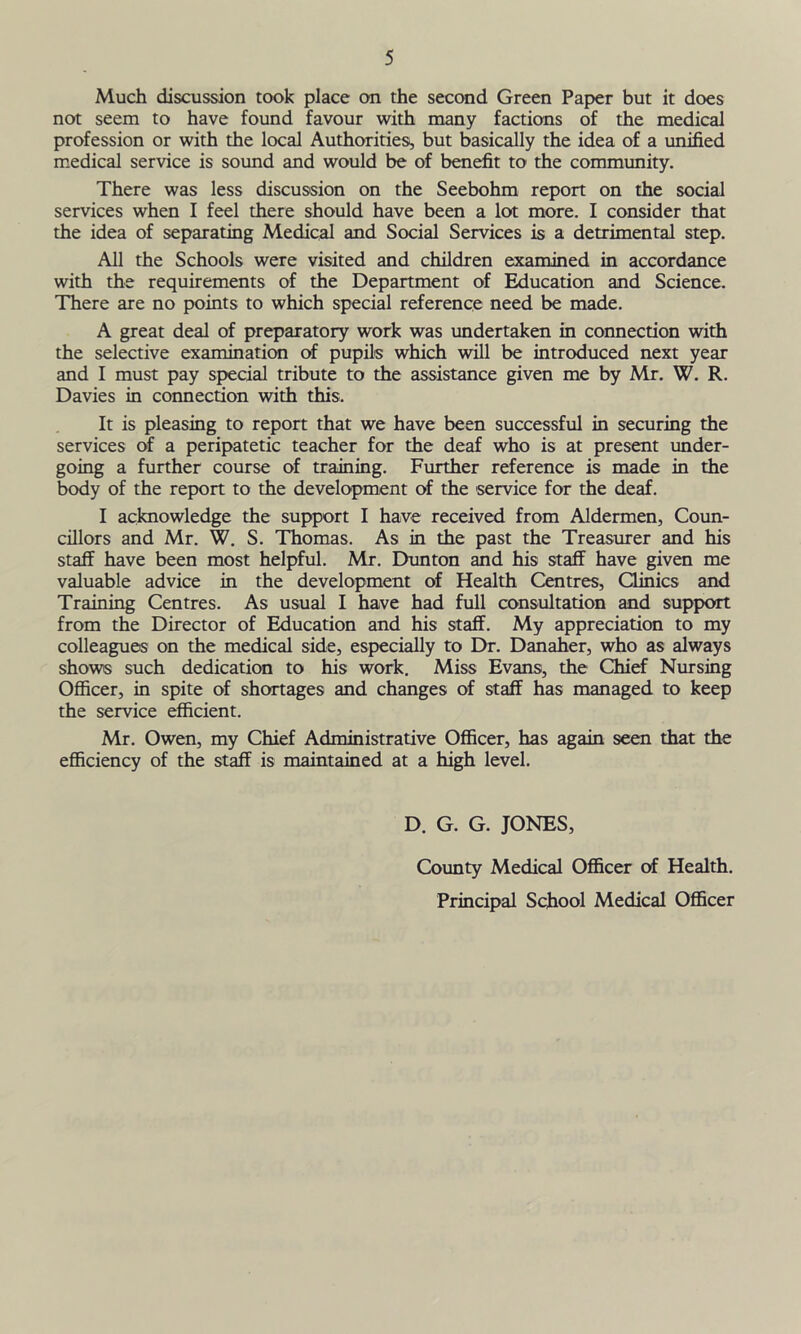 Much discussion took place on the second Green Paper but it does not seem to have found favour with many factions of the medical profession or with the local Authorities, but basically the idea of a unified medical service is sound and would be of benefit to the community. There was less discussion on the Seebohm report on the social services when I feel there should have been a lot more. I consider that the idea of separating Medical and Social Services is a detrimental step. All the Schools were visited and children examined in accordance with the requirements of the Department of Education and Science. There are no points to which special reference need be made. A great deal of preparatory work was undertaken in connection with the selective examination of pupils which will be introduced next year and I must pay special tribute to the assistance given me by Mr. W. R. Davies in connection with this. It is pleasing to report that we have been successful in securing the services of a peripatetic teacher for the deaf who is at present under- going a further course of training. Further reference is made in the body of the report to the development of the service for the deaf. I acknowledge the support I have received from Aldermen, Coun- cillors and Mr. W. S. Thomas. As in the past the Treasurer and his staff have been most helpful. Mr. Dunton and his staff have given me valuable advice in the development of Health Centres, Clinics and Training Centres. As usual I have had full consultation and support from the Director of Education and his staff. My appreciation to my colleagues on the medical side, especially to Dr. Danaher, who as always shows such dedication to his work. Miss Evans, the Chief Nursing Officer, in spite of shortages and changes of staff has managed to keep the service efficient. Mr. Owen, my Chief Administrative Officer, has again seen that the efficiency of the staff is maintained at a high level. D. G. G. JONES, County Medical Officer of Health. Principal School Medical Officer