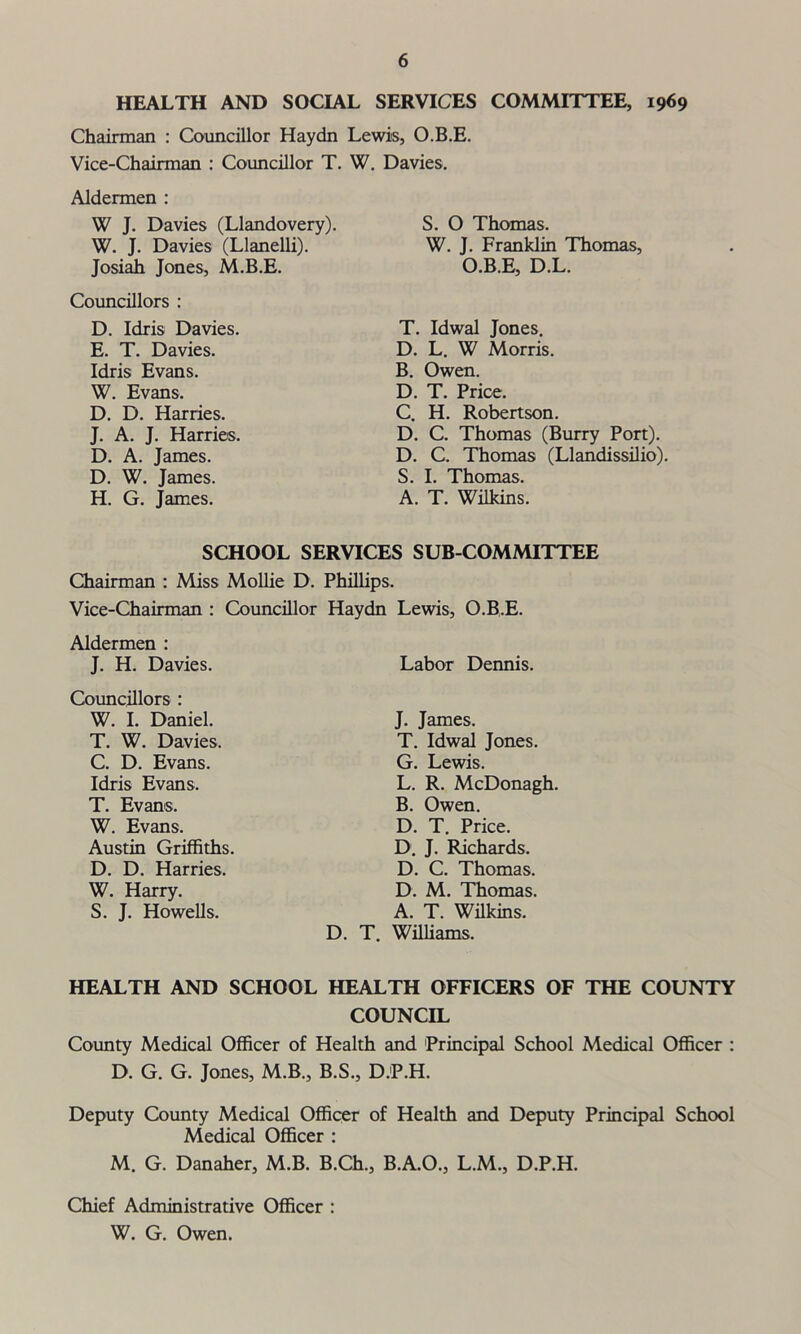 HEALTH AND SOCIAL SERVICES COMMITTEE, 1969 Chairman : Councillor Haydn Lewis, O.B.E. Vice-Chairman : Councillor T. W. Davies. Aldermen : W J. Davies (Llandovery). W. J. Davies (Llanelli). Josiah Jones, M.B.E. Councillors : D. Idris Davies. E. T. Davies. Idris Evans. W. Evans. D. D. Harries. J. A. J. Harries. D. A. James. D. W. James. H. G. James. S. O Thomas. W. J. Franklin Thomas, O.B.E, D.L. T. Idwal Jones. D. L. W Morris. B. Owen. D. T. Price. C. H. Robertson. D. C. Thomas (Burry Port). D. C. Thomas (Llandissilio). S. I. Thomas. A. T. Wilkins. SCHOOL SERVICES SUB COMMITTEE Chairman : Miss Mollie D. Phillips. Vice-Chairman : Councillor Aldermen : J. H. Davies. Councillors : W. I. Daniel. T. W. Davies. C. D. Evans. Idris Evans. T. Evans. W. Evans. Austin Griffiths. D. D. Harries. W. Harry. S. J. Howells. Haydn Lewis, O.B.E. Labor Dennis. J. James. T. Idwal Jones. G. Lewis. L. R. McDonagh. B. Owen. D. T. Price. D. J. Richards. D. C. Thomas. D. M. Thomas. A. T. Wilkins. D. T. Williams. HEALTH AND SCHOOL HEALTH OFFICERS OF THE COUNTY COUNCIL County Medical Officer of Health and Principal School Medical Officer : D. G. G. Jones, M.B., B.S., D.P.H. Deputy County Medical Officer of Health and Deputy Principal School Medical Officer : M. G. Danaher, M.B. B.Ch., B.A.O., L.M., D.P.H. Chief Administrative Officer : W. G. Owen.