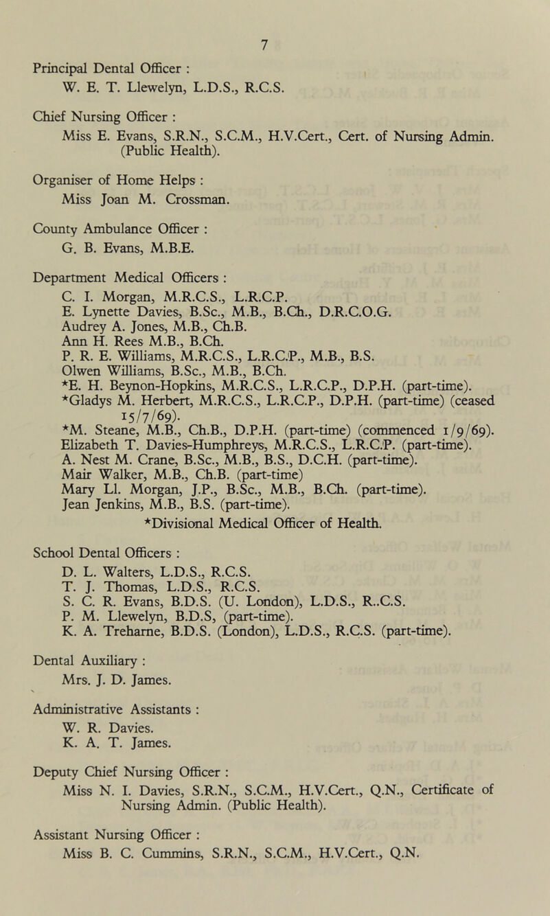 Principal Dental Officer : W. E. T. Llewelyn, L.D.S., R.C.S. Chief Nursing Officer : Miss E. Evans, S.R.N., S.C.M., H.V.Cert., Cert, of Nursing Admin. (Public Health). Organiser of Home Helps : Miss Joan M. Crossman. County Ambulance Officer : G. B. Evans, M.B.E. Department Medical Officers : C. I. Morgan, M.R.C.S., L.R.C.P. E. Lynette Davies, B.Sc., M.B., B.Ch., D.R.C.O.G. Audrey A. Jones, M.B., Ch.B. Ann H. Rees M.B., B.Ch. P. R. E. Williams, M.R.C.S., L.R.C.P., M.B., B.S. Olwen Williams, B.Sc., M.B., B.Ch. *E. H. Beynon-Hopkins, M.R.C.S., L.R.C.P., D.P.H. (part-time). *Gladys M. Herbert, M.R.C.S., L.R.C.P., D.P.H. (part-time) (ceased 15/7/69). *M. Steane, M.B., Ch.B., D.P.H. (part-time) (commenced 1/9/69). Elizabeth T. Davies-Humphreys, M.R.C.S., L.R.C.P. (part-time). A. Nest M. Crane, B.Sc., M.B., B.S., D.C.H. (part-time). Mair Walker, M.B., Ch.B. (part-time) Mary LI. Morgan, J.P., B.Sc., M.B., B.Ch. (part-time). Jean Jenkins, M.B., B.S. (part-time). *Divisional Medical Officer of Health. School Dental Officers : D. L. Walters, L.D.S., R.C.S. T. J. Thomas, L.D.S., R.C.S. S. C. R. Evans, B.D.S. (U. London), L.D.S., R..C.S. P. M. Llewelyn, B.D.S, (part-time). K. A. Trehame, B.D.S. (London), L.D.S., R.C.S. (part-time). Dental Auxiliary : Mrs. J. D. James. Administrative Assistants : W. R. Davies. K. A. T. James. Deputy Chief Nursing Officer : Miss N. I. Davies, S.R.N., S.C.M., H.V.Cert., Q.N., Certificate of Nursing Admin. (Public Health). Assistant Nursing Officer : Miss B. C. Cummins, S.R.N., S.C.M., H.V.Cert., Q.N.