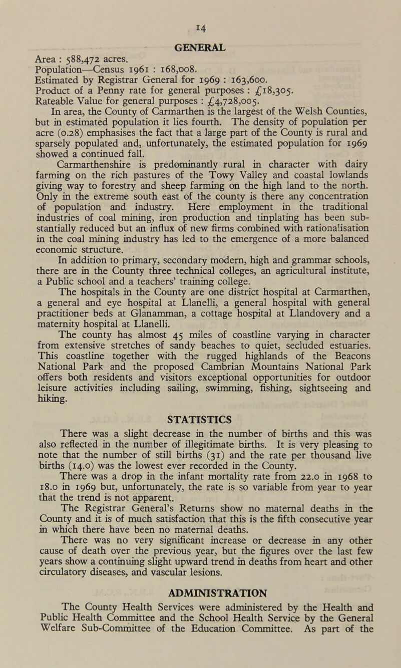 GENERAL Area : 588,472 acres. Population—Census 1961 : 168,008. Estimated by Registrar General for 1969 : 163,600. Product of a Penny rate for general purposes : £18,305. Rateable Value for general purposes : £4,728,005. In area, the County of Carmarthen is the largest of the Welsh Counties, but in estimated population it lies fourth. The density of population per acre (0.28) emphasises the fact that a large part of the County is rural and sparsely populated and, unfortunately, the estimated population for 1969 showed a continued fall. Carmarthenshire is predominandy rural in character with dairy farming on the rich pastures of the Towy Valley and coastal lowlands giving way to forestry and sheep farming on the high land to the north. Only in the extreme south east of the county is there any concentration of population and industry. Here employment in the traditional industries of coal mining, iron production and tinplating has been sub- stantially reduced but an influx of new firms combined with rationalisation in the coal mining industry has led to the emergence of a more balanced economic structure. In addition to primary, secondary modern, high and grammar schools, there are in the County three technical colleges, an agricultural institute, a Public school and a teachers’ training college. The hospitals in the County are one district hospital at Carmarthen, a general and eye hospital at Llanelli, a general hospital with general practitioner beds at Glanamman, a cottage hospital at Llandovery and a maternity hospital at Llanelli. The county has almost 45 miles of coastline varying in character from extensive stretches of sandy beaches to quiet, secluded estuaries. This coastline together with the rugged highlands of the Beacons National Park and the proposed Cambrian Mountains National Park offers both residents and visitors exceptional opportunities for outdoor leisure activities including sailing, swimming, fishing, sightseeing and hiking. STATISTICS There was a slight decrease in the number of births and this was also reflected in the number of illegitimate births. It is very pleasing to note that the number of still births (31) and the rate per thousand live births (14.0) was the lowest ever recorded in the County. There was a drop in the infant mortality rate from 22.0 in 1968 to 18.0 in 1969 but, unfortunately, the rate is so variable from year to year that the trend is not apparent. The Registrar General’s Returns show no maternal deaths in the County and it is of much satisfaction that this is the fifth consecutive year in which there have been no maternal deaths. There was no very significant increase or decrease in any other cause of death over the previous year, but the figures over the last few years show a continuing slight upward trend in deaths from heart and other circulatory diseases, and vascular lesions. ADMINISTRATION The County Health Services were administered by the Health and Public Health Committee and the School Health Service by the General Welfare Sub-Committee of the Education Committee. As part of the