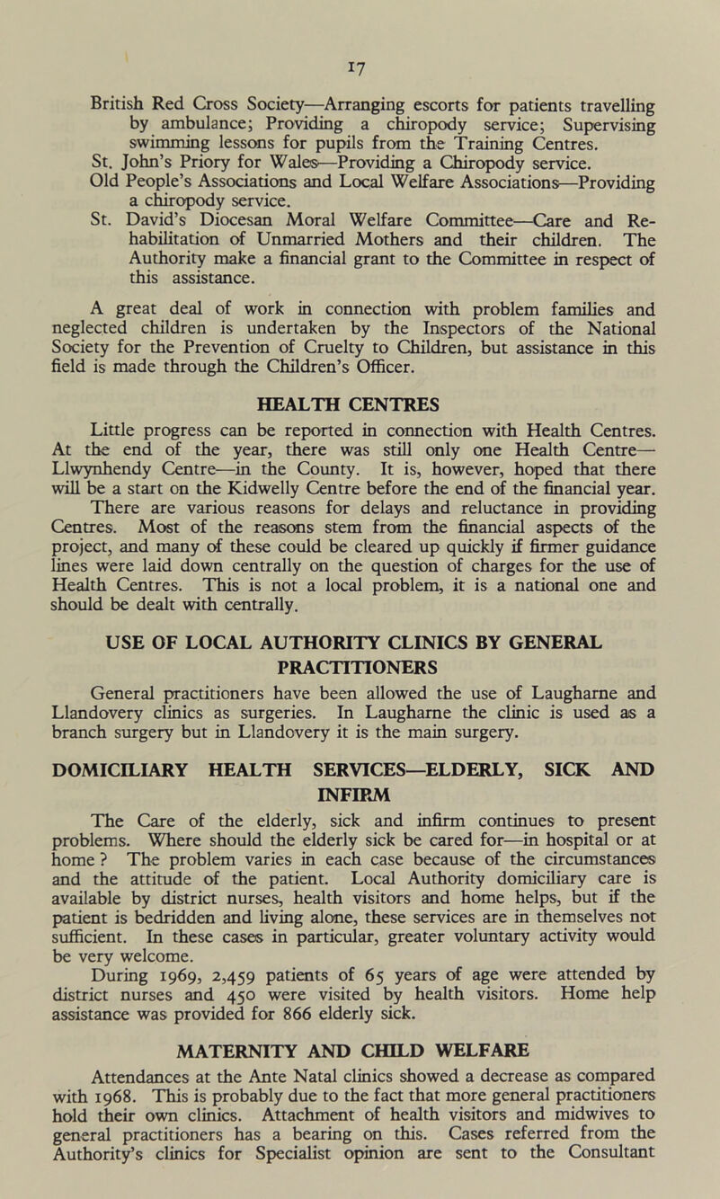 British Red Cross Society—Arranging escorts for patients travelling by ambulance; Providing a chiropody service; Supervising swimming lessons for pupils from the Training Centres. St. John’s Priory for Wales'—Providing a Chiropody service. Old People’s Associations and Local Welfare Associations—Providing a chiropody service. St. David’s Diocesan Moral Welfare Committee—Care and Re- habilitation of Unmarried Mothers and their children. The Authority make a financial grant to the Committee in respect of this assistance. A great deal of work in connection with problem families and neglected children is undertaken by the Inspectors of the National Society for the Prevention of Cruelty to Children, but assistance in this field is made through the Children’s Officer. HEALTH CENTRES Little progress can be reported in connection with Health Centres. At the end of the year, there was still only one Health Centre— Llwynhendy Centre—in the County. It is, however, hoped that there will be a start on the Kidwelly Centre before the end of the financial year. There are various reasons for delays and reluctance in providing Centres. Most of the reasons stem from the financial aspects of the project, and many of these could be cleared up quickly if firmer guidance lines were laid down centrally on the question of charges for the use of Health Centres. This is not a local problem, it is a national one and should be dealt with centrally. USE OF LOCAL AUTHORITY CLINICS BY GENERAL PRACTITIONERS General practitioners have been allowed the use of Laugharne and Llandovery clinics as surgeries. In Laugharne the clinic is used as a branch surgery but in Llandovery it is the main surgery. DOMICILIARY HEALTH SERVICES—ELDERLY, SICK AND INFIRM The Care of the elderly, sick and infirm continues to present problems. Where should the elderly sick be cared for—in hospital or at home ? The problem varies in each case because of the circumstances and the attitude of the patient. Local Authority domiciliary care is available by district nurses, health visitors and home helps, but if the patient is bedridden and living alone, these services are in themselves not sufficient. In these cases in particular, greater voluntary activity would be very welcome. During 1969, 2,459 patients of 65 years of age were attended by district nurses and 450 were visited by health visitors. Home help assistance was provided for 866 elderly sick. MATERNITY AND CHILD WELFARE Attendances at the Ante Natal clinics showed a decrease as compared with 1968. This is probably due to the fact that more general practitioners hold their own clinics. Attachment of health visitors and midwives to general practitioners has a bearing on this. Cases referred from the Authority’s clinics for Specialist opinion are sent to the Consultant