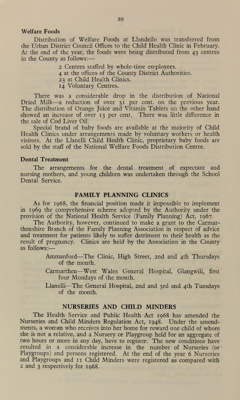 Welfare Foods Distribution of Welfare Foods at Llandeilo was transferred from the Urban District Council Offices to the Child Health Clinic in February. At the end of the year, the foods were being distributed from 43 centres in the County as follows:— 2 Centres staffed by whole-time employees. 4 at the offices of the County District Authorities. 23 at Child Health Clinics. 14 Voluntary Centres. There was a considerable drop in the distribution of National Dried Milk—a reduction of over 31 per cent, on the previous year. The distribution of Orange Juice and Vitamin Tablets on the other hand showed an increase of over 13 per cent. There was little difference in the sale of Cod Liver Oil. Special brand of baby foods are available at the majority of Child Health Clinics under arrangements made by voluntary workers or health visitors. At the Llanelli Child Health Clinic, proprietary baby foods are sold by the staff of the National Welfare Foods Distribution Centre. Dental Treatment The arrangements for the dental treatment of expectant and nursing mothers, and young children was undertaken through the School Dental Service. FAMILY PLANNING CLINICS As for 1968, the financial position made it impossible to implement in 1969 the comprehensive scheme adopted by the Authority under the provision of the National Health Service (Family Planning) Act, 1967. The Authority, however, continued to make a grant to the Carmar- thenshire Branch of the Family Planning Association in respect of advice and treatment for patients likely to suffer detriment to their health as the result of pregnancy. Clinics are held by the Association in the County as follows:— Ammanford—The Clinic, High Street, 2nd and 4th Thursdays of the month. Carmarthen—West Wales General Hospital, Glangwili, first four Mondays of the month. Llanelli—The General Hospital, 2nd and 3rd and 4th Tuesdays of the month. NURSERIES AND CHILD MINDERS The Health Service and Public Health Act 1968 has amended the Nurseries and Child Minders Regulation Act, 1948. Under the amend- ments, a woman who receives into her home for reward one child of whom she is not a relative, and a Nursery or Playgroup held for an aggregate of two hours or more in any day, have to register. The new conditions have resulted in a considerable increase in the number of Nurseries (or Playgroups) and persons registered. At the end of the year 6 Nurseries and Playgroups and 11 Child Minders were registered as compared with 2 and 3 respectively for 1968.