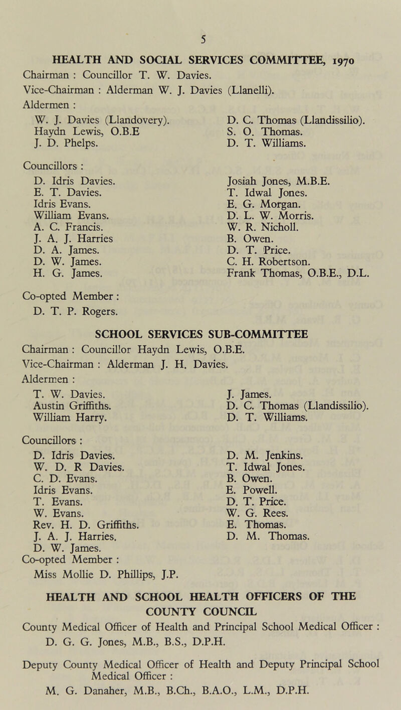 HEALTH AND SOCIAL SERVICES COMMITTEE, 1970 Chairman : Councillor T. W. Davies. Vice-Chairman : Alderman W. J. Davies (Llanelli). Aldermen : W. J. Davies (Llandovery). Haydn Lewis, O.B.E J. D. Phelps. Councillors : D. Idris Davies. E. T. Davies. Idris Evans. William Evans. A. C. Francis. J. A. J. Harries D. A. James. D. W. James. H. G. James. D. C. Thomas (Llandissilio). S. O. Thomas. D. T. Williams. Josiah Jones, M.B.E. T. Idwal Jones. E. G. Morgan. D. L. W. Morris. W. R. Nicholl. B. Owen. D. T. Price. C. H. Robertson. Frank Thomas, O.B.E., D.L. Co-opted Member : D. T. P. Rogers. SCHOOL SERVICES SUB-COMMITTEE Chairman : Councillor Haydn Lewis, O.B.E. Vice-Chairman : Alderman J. H. Davies. Aldermen : T. W. Davies. Austin Griffiths. William Harry. J. James. D. C. Thomas (Llandissilio). D. T. Williams. Councillors : D. Idris Davies. W. D. R Davies. C. D. Evans. Idris Evans. T. Evans. W. Evans. Rev. H. D. Griffiths. J. A. J. Harries. D. W. James. Co-opted Member : Miss Mollie D. Phillips, J.P. D. M. Jenkins. T. Idwal Jones. B. Owen. E. Powell. D. T. Price. W. G. Rees. E. Thomas. D. M. Thomas. HEALTH AND SCHOOL HEALTH OFFICERS OF THE COUNTY COUNCIL County Medical Officer of Health and Principal School Medical Officer : D. G. G. Jones, M.B., B.S., D.P.H. Deputy County Medical Officer of Health and Deputy Principal School Medical Officer : M. G. Danaher, M.B., B.Ch., B.A.O., L.M., D P.H.