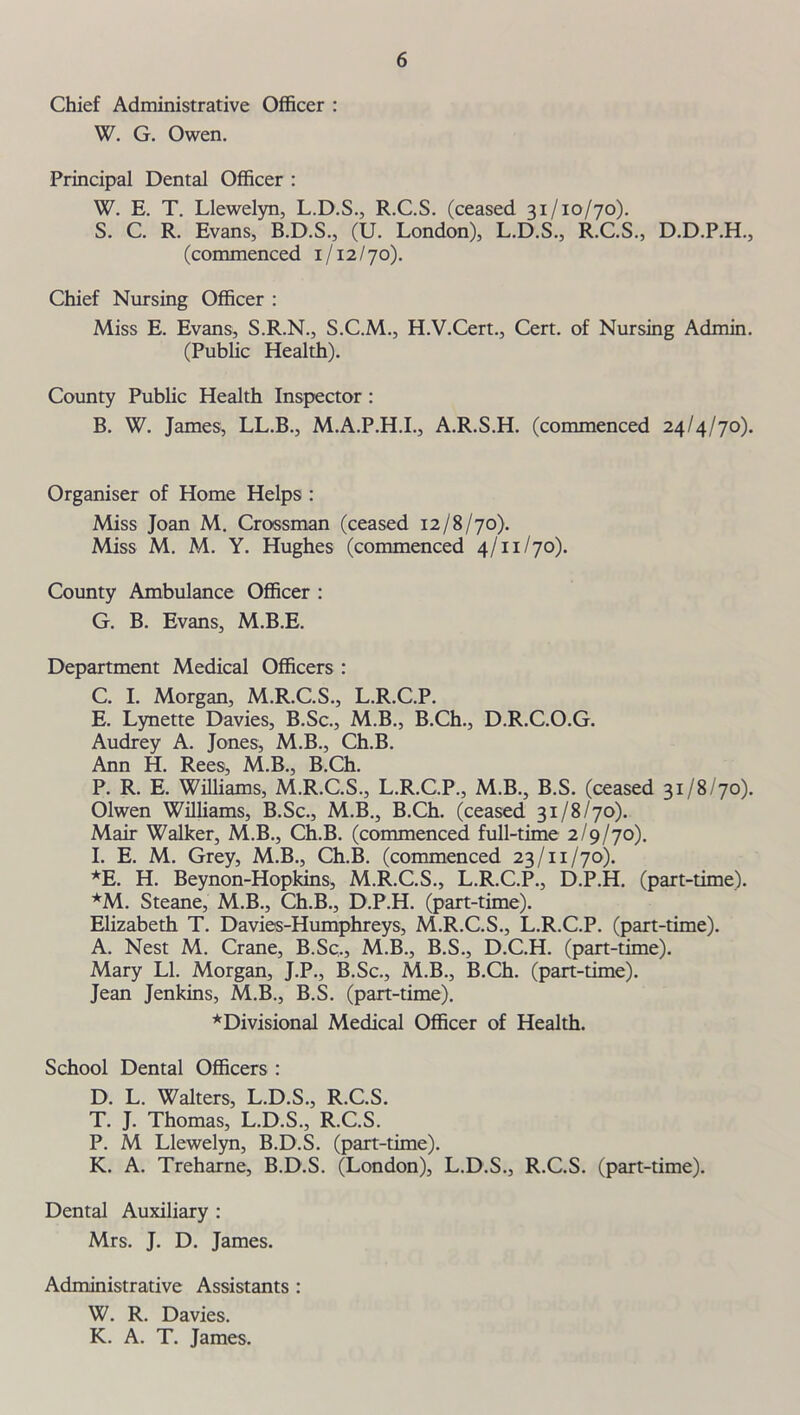 Chief Administrative Officer : W. G. Owen. Principal Dental Officer : W. E. T. Llewelyn, L.D.S., R.C.S. (ceased 31/10/70). S. C. R. Evans, B.D.S., (U. London), L.D.S., R.C.S., D.D.P.H., (commenced 1/12/70). Chief Nursing Officer : Miss E. Evans, S.R.N., S.C.M., H.V.Cert., Cert, of Nursing Admin. (Public Health). County Public Health Inspector : B. W. James, LL.B., M.A.P.H.I., A.R.S.H. (commenced 24/4/70). Organiser of Home Helps : Miss Joan M. Crossman (ceased 12/8/70). Miss M. M. Y. Hughes (commenced 4/11/70). County Ambulance Officer : G. B. Evans, M.B.E. Department Medical Officers : C. I. Morgan, M.R.C.S., L.R.C.P. E. Lynette Davies, B.Sc., M.B., B.Ch., D.R.C.O.G. Audrey A. Jones, M.B., Ch.B. Ann H. Rees, M.B., B.Ch. P. R. E. Williams, M.R.C.S., L.R.C.P., M.B., B.S. (ceased 31/8/70). Olwen Williams, B.Sc., M.B., B.Ch. (ceased 31/8/70). Mair Walker, M.B., Ch.B. (commenced full-time 2/9/70). I. E. M. Grey, M.B., Ch.B. (commenced 23/11/70). *E. H. Beynon-Hopkins, M.R.C.S., L.R.C.P., D.P.H. (part-time). *M. Steane, M.B., Ch.B., D.P.H. (part-time). Elizabeth T. Davies-Humphreys, M.R.C.S., L.R.C.P. (part-time). A. Nest M. Crane, B.Sc., M.B., B.S., D.C.H. (part-time). Mary LI. Morgan, J.P., B.Sc., M.B., B.Ch. (part-time). Jean Jenkins, M.B., B.S. (part-time). ^Divisional Medical Officer of Health. School Dental Officers : D. L. Walters, L.D.S., R.C.S. T. J. Thomas, L.D.S., R.C.S. P. M Llewelyn, B.D.S. (part-time). K. A. Treharne, B.D.S. (London), L.D.S., R.C.S. (part-time). Dental Auxiliary : Mrs. J. D. James. Administrative Assistants : W. R. Davies. K. A. T. James.