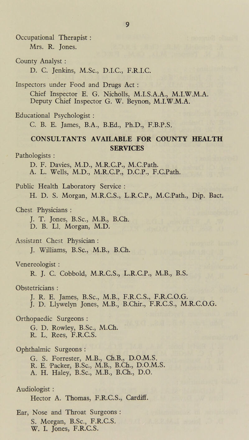 Occupational Therapist : Mrs. R. Jones. County Analyst : D. C. Jenkins, M.Sc., D.I.C., F.R.I.C. Inspectors under Food and Drugs Act : Chief Inspector E. G. Nicholls, M.I.S.A.A., M.I.W.M.A. Deputy Chief Inspector G. W. Beynon, M.I.W.M.A. Educational Psychologist : C. B. E. James, B.A., B.Ed., Ph.D., F.B.P.S. CONSULTANTS AVAILABLE FOR COUNTY HEALTH SERVICES Pathologists : D. F. Davies, M.D., M.R.C.P., M.C.Path. A. L. Wells, M.D., M.R.C.P., D.C.P., F.C.Path. Public Health Laboratory Service : H. D. S. Morgan, M.R.C.S., L.R.C.P., M.C.Path., Dip. Bact. Chest Physicians : J. T. Jones, B.Sc., M.B., B.Ch. D. B. LI. Morgan, M.D. Assistant Chest Physician : J. Williams, B.Sc., M.B., B.Ch. Venereologist : R. J. C. Cobbold, M.R.C.S., L.R.C.P., M.B., B.S. Obstetricians : J. R. E. James, B.Sc., M.B., F.R.C.S., F.R.C.O.G. J. D. Llywelyn Jones, M.B., B.Chir., F.R.C.S., M.R.C.O.G. Orthopaedic Surgeons : G. D. Rowley, B.Sc., M.Ch. R. L. Rees, F.R.C.S. Ophthalmic Surgeons : G. S. Forrester, M.B., Ch.B., D.O.M.S. R. E. Packer, B.Sc., M.B., B.Ch., D.O.M.S. A. H. Haley, B.Sc., M.B., B.Ch., D.O. Audiologist : Hector A. Thomas, F.R.C.S., Cardiff. Ear, Nose and Throat Surgeons : S. Morgan, B.Sc., F.R.C.S. W. I. Jones, F.R.C.S.