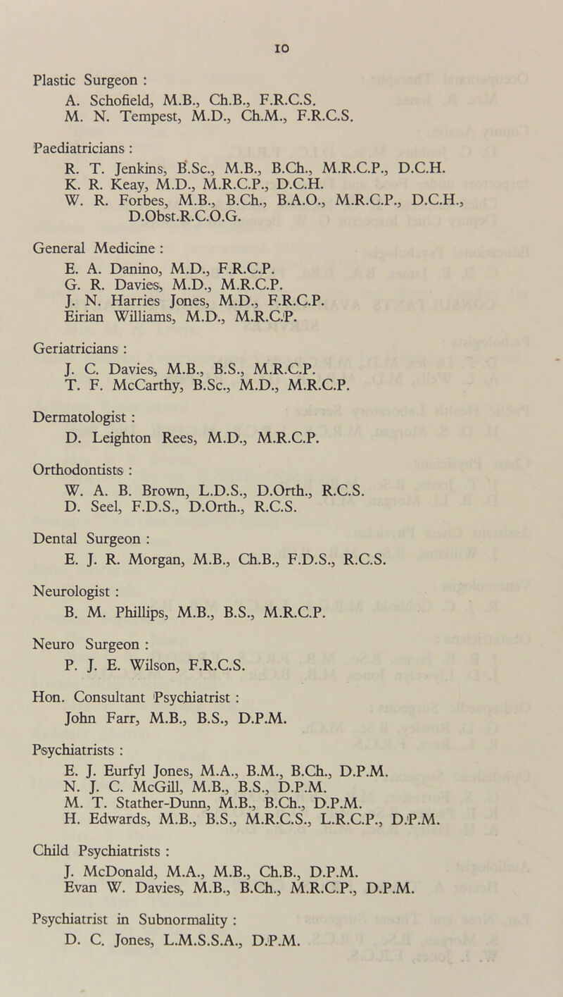 Plastic Surgeon : A. Schofield, M.B., Ch.B., F.R.C.S. M. N. Tempest, M.D., Ch.M., F.R.C.S. Paediatricians : R. T. Jenkins, B.Sc., M.B., B.Ch., M.R.C.P., D.C.H. K. R. Keay, M.D., M.R.C.P., D.C.H. W. R. Forbes, M.B., B.Ch., B.A.O., M.R.C.P., D.C.H., D.Obst.R.C.O.G. General Medicine : E. A. Danino, M.D., F.R.C.P. G. R. Davies, M.D., M.R.C.P. J. N. Harries Jones, M.D., F.R.C.P. Eirian Williams, M.D., M.R.C.P. Geriatricians : J. C. Davies, M.B., B.S., M.R.C.P. T. F. McCarthy, B.Sc., M.D., M.R.C.P. Dermatologist : D. Leighton Rees, M.D., M.R.C.P. Orthodontists : W. A. B. Brown, L.D.S., D.Orth., R.C.S. D. Seel, F.D.S., D.Orth., R.C.S. Dental Surgeon : E. J. R. Morgan, M.B., Ch.B., F.D.S., R.C.S. Neurologist : B. M. Phillips, M.B., B.S., M.R.C.P. Neuro Surgeon : P. J. E. Wilson, F.R.C.S. Hon. Consultant Psychiatrist : John Farr, M.B., B.S., D.P.M. Psychiatrists : E. J. Eurfyl Jones, M.A., B.M., B.Ch., D.P.M. N. J. C. McGill, M.B., B.S., D.P.M. M. T. Stather-Dunn, M.B., B.Ch., D.P.M. H. Edwards, M.B., B.S., M.R.C.S., L.R.C.P., D.P.M. Child Psychiatrists : J. McDonald, M.A., M.B., Ch.B., D.P.M. Evan W. Davies* M.B., B.Ch., M.R.C.P., D.P.M. Psychiatrist in Subnormality : D. C. Jones, L.M.S.S.A., D.P.M.