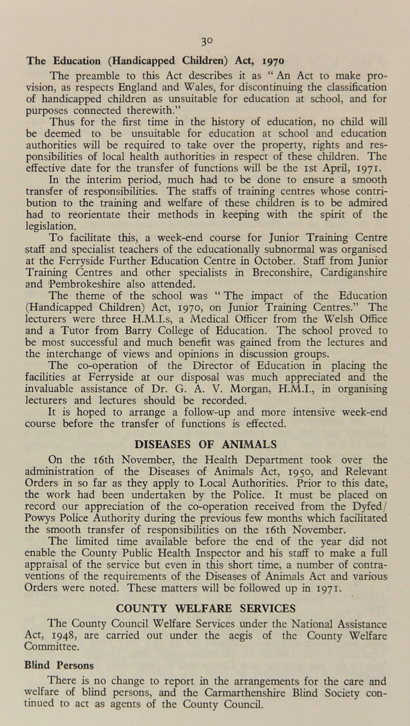 The Education (Handicapped Children) Act, 1970 The preamble to this Act describes it as “ An Act to make pro- vision, as respects England and Wales, for discontinuing the classification of handicapped children as unsuitable for education at school, and for purposes connected therewith.” Thus for the first time in the history of education, no child will be deemed to be unsuitable for education at school and education authorities will be required to take over the property, rights and res- ponsibilities of local health authorities in respect of these children. The effective date for the transfer of functions will be the 1st April, 1971. In the interim period, much had to be done to ensure a smooth transfer of responsibilities. The staffs of training centres whose contri- bution to the training and welfare of these children is to be admired had to reorientate their methods in keeping with the spirit of the legislation. To facilitate this, a week-end course for Junior Training Centre staff and specialist teachers of the educationally subnormal was organised at the Ferryside Further Education Centre in October. Staff from Junior Training Centres and other specialists in Breconshire, Cardiganshire and 'Pembrokeshire also attended. The theme of the school was “ The impact of the Education (Handicapped Children) Act, 1970, on Junior Training Centres.” The lecturers were three H.M.I.s, a Medical Officer from the Welsh Office and a Tutor from Barry College of Education. The school proved to be most successful and much benefit was gained from the lectures and the interchange of views and opinions in discussion groups. The co-operation of the Director of Education in placing the facilities at Ferryside at our disposal was much appreciated and the invaluable assistance of Dr. G. A. V. Morgan, H.M.I., in organising lecturers and lectures should be recorded. It is hoped to arrange a follow-up and more intensive week-end course before the transfer of functions is effected. DISEASES OF ANIMALS On the 16th November, the Health Department took over the administration of the Diseases of Animals Act, 1950, and Relevant Orders in so far as they apply to Local Authorities. Prior to this date, the work had been undertaken by the Police. It must be placed on record our appreciation of the co-operation received from the Dyfed/ Powys Police Authority during the previous few months which facilitated the smooth transfer of responsibilities on the 16th November. The limited time available before the end of the year did not enable the County Public Health Inspector and his staff to make a full appraisal of the service but even in this short time, a number of contra- ventions of the requirements of the Diseases of Animals Act and various Orders were noted. These matters will be followed up in 1971. COUNTY WELFARE SERVICES The County Council Welfare Services under the National Assistance Act, 1948, are carried out under the aegis of the County Welfare Committee. Blind Persons There is no change to report in the arrangements for the care and welfare of blind persons, and the Carmarthenshire Blind Society con- tinued to act as agents of the County Council.