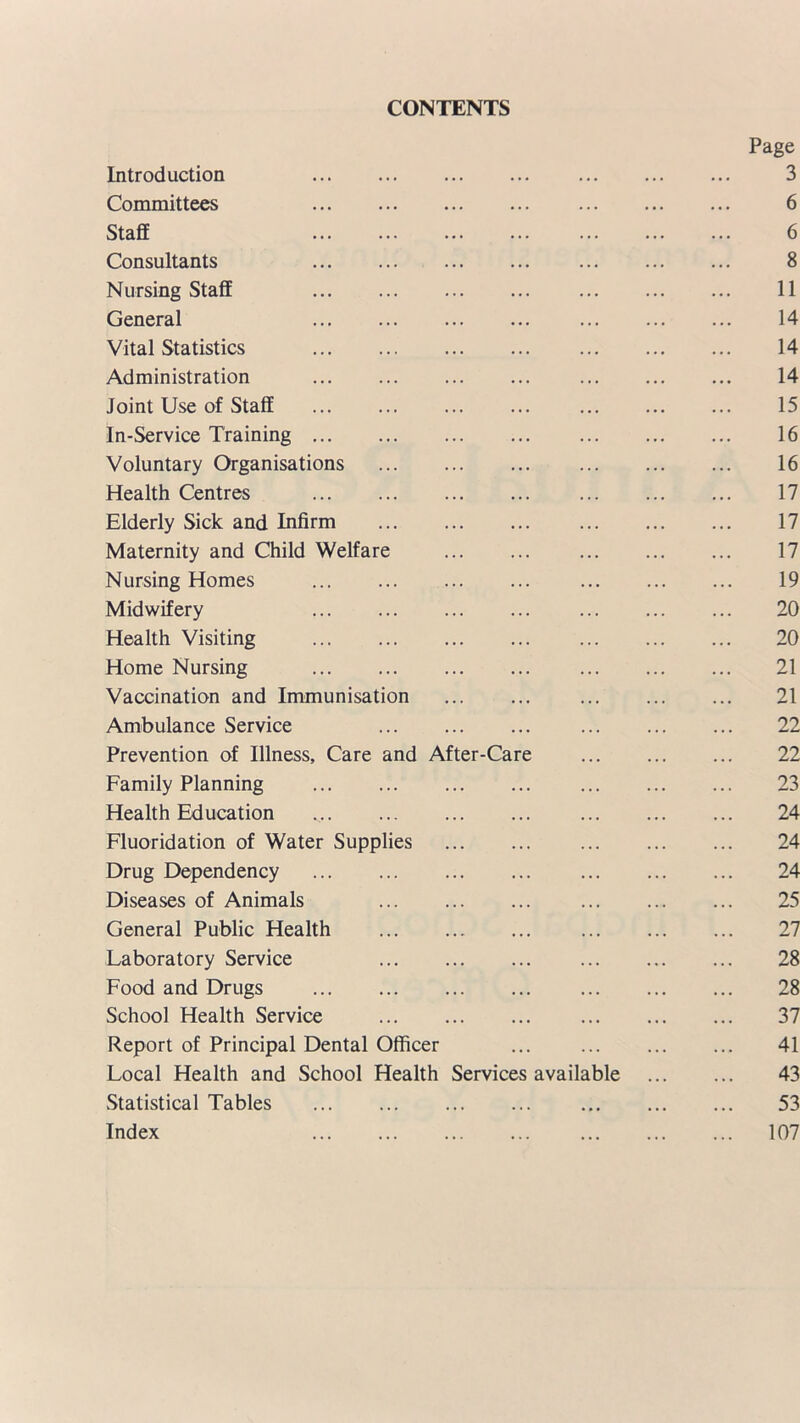 CONTENTS Page Introduction 3 Committees 6 Staff 6 Consultants 8 Nursing Staff 11 General 14 Vital Statistics 14 Administration 14 Joint Use of Staff 15 In-Service Training 16 Voluntary Organisations 16 Health Centres 17 Elderly Sick and Infirm 17 Maternity and Child Welfare 17 Nursing Homes 19 Midwifery 20 Health Visiting 20 Home Nursing 21 Vaccination and Immunisation 21 Ambulance Service 22 Prevention of Illness, Care and After-Care 22 Family Planning 23 Health Education 24 Fluoridation of Water Supplies 24 Drug Dependency 24 Diseases of Animals 25 General Public Health 27 Laboratory Service 28 Food and Drugs 28 School Health Service 37 Report of Principal Dental Officer ... 41 Local Health and School Health Services available 43 Statistical Tables 53 Index 107