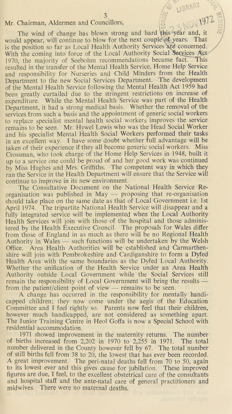 Mr. Chairman, Aldermen and Councillors, The wind of change has blown strong and hard '{his-year and, it would appear, will continue to blow for the next couple\pt years. That is the position so far as Local Health Authority Services hid concerned. With the coming into force of the Local Authority Social Services Act 1970, the majority of Seebohm recommendations became fact. This resulted in the transfer of the Mental Health Service, Home Help Service and responsibility for Nurseries and Child Minders from the Health Department to the new Social Services Department. The development of the Mental Health Service following the Mental Health Act 1959 had been greatly curtailed due to the stringent restrictions on increase of expenditure. While the Mental Health Service was part of the Health Department, it had a strong medical basis. Whether the removal of the services from such a basis and the appointment of generic social workers to replace specialist mental health social workers improves the service remains to be seen. Mr. Hywel Lewis who was the Head Social Worker and his specialist Mental Health Social Workers performed their tasks in an excellent way. I have some doubt whether full advantage will be taken of their experience if they all become generic social workers. Miss Crossman, who took charge of the Home Help Services in 1948, built it up to a service one could be proud of and her good work was continued by Miss Hughes and Mrs. Griffiths. The competent way in which they ran the Service in the Health Department will ensure that the Service will continue to improve in its new environment. The Consultative Document on the National Health Service Re- organisation was published in May — proposing that re-organisation should take place on the same date as that of Local Government i.e. 1st April 1974. The tripartite National Health Service will disappear and a fully integrated service will be implemented when the Local Authority Health Services will join with those of the hospital and those adminis- tered by the Health Executive Council. The proposals for Wales differ from those of England in as much as there will be no Regional Health Authority in Wales — such functions will be undertaken by the Welsh Office. Area Health Authorities will be established and Carmarthen- shire will join with Pembrokeshire and Cardiganshire to form a Dyfed Health Area with the same boundaries as the Dyfed Local Authority. Whether the unification of the Health Service under an Area Health Authority outside Local Government while the Social Services still remain the responsibility of Local Government will bring the results — from the patient/client point of view — remains to be seen. A change has occurred in the responsibility for mentally handi- capped children; they now come under the aegis of the Education Committee and I feel rightly so. Parents now feel that their children, however much handicapped, are not considered as something apart. The Junior Training Centre in Heol Goffa is now a Special School with residential accommodation. 1971 showed improvement in the maternity returns. The number of births increased from 2,202 in 1970 to 2,255 in 1971. The total number delivered in the County however fell by 67. The total number of still births fell from 38 to 20, the lowest that has ever been recorded. A great improvement. The peri-natal deaths fell from 70 to 50, again to its lowest ever and this gives cause for jubilation. These improved figures are due, I feel, to the excellent obstetrical care of the consultants and hospital staff and the ante-natal care of general practitioners and midwives. There were no maternal deaths,