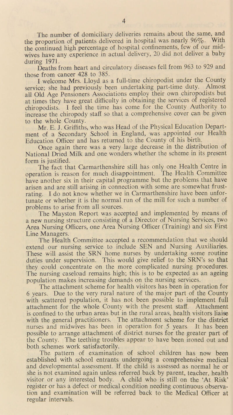 The number of domiciliary deliveries remains about the same, and the proportion of patients delivered in hospital was nearly 96%. With the continued high percentage of hospital confinements, few of our mid- wives have any experience in actual delivery, 20 did not deliver a baby during 1971. Deaths from heart and circulatory diseases fell from 963 to 929 and those from cancer 428 to 385. I welcome Mrs. Lloyd as a full-time chiropodist under the County service; she had previously been undertaking part-time duty. Almost all Old Age Pensioners Associations employ their own chiropodists but at times they have great difficulty in obtaining the services of registered chiropodists. I feel the time has come for the County Authority to increase the chiropody staff so that a comprehensive cover can be given to the whole County. Mr. E. J. Griffiths, who was Head of the Physical Education Depart- ment of a Secondary School in England, was appointed our Health Education Officer and has returned to the County of his birth. Once again there was a very large decrease in the distribution of National Dried Milk and one wonders whether the scheme in its present form is justified. The fact that Carmarthenshire still has only one Health Centre in operation is reason for much disappointment. The Health Committee have another six in their capital programme but the problems that have arisen and are still arising in connection with some are somewhat frust- rating. f do not know whether we in Carmarthenshire have been unfor- tunate or whether it is the normal run of the mill for such a number of problems to arise from all sources. The Mayston Report was accepted and implemented by means of a new nursing structure consisting of a Director of Nursing Services, two Area Nursing Officers, one Area Nursing Officer (Training) and six First Line Managers. The Health Committee accepted a recommendation that we should extend our nursing service to include SEN and Nursing Auxiliaries. These will assist the SRN home nurses by undertaking some routine duties under supervision. This would give relief to the SRN’s so that they could concentrate on the more complicated nursing procedures. The nursing caseload remains high; this is to be expected as an ageing population makes increasing demands on the nursing services. The attachment scheme for health visitors has been in operation for 6 years. Due to the very rural nature of the major part of the County with scattered population, it has not been possible to implement full attachment for the whole County with the present staff. Attachment is confined to the urban areas but in the rural areas, health visitors liaise with the general practitioners. The attachment scheme for the district nurses and midwives has been in operation for 5 years. It has been possible to arrange attachment of district nurses for the greater part of the County. The teething troubles appear to have been ironed out and both schemes work satisfactorily. The pattern of examination of school children has now been established with school entrants undergoing a comprehensive medical and developmental assessment, if the child is assessed as normal he or she is not examined again unless referred back by parent, teacher, health visitor or any interested body. A child who is still on the ‘At Risk’ register or has a defect or medical condition needing continuous observa- tion and examination will be referred back to the Medical Officer at regular intervals.