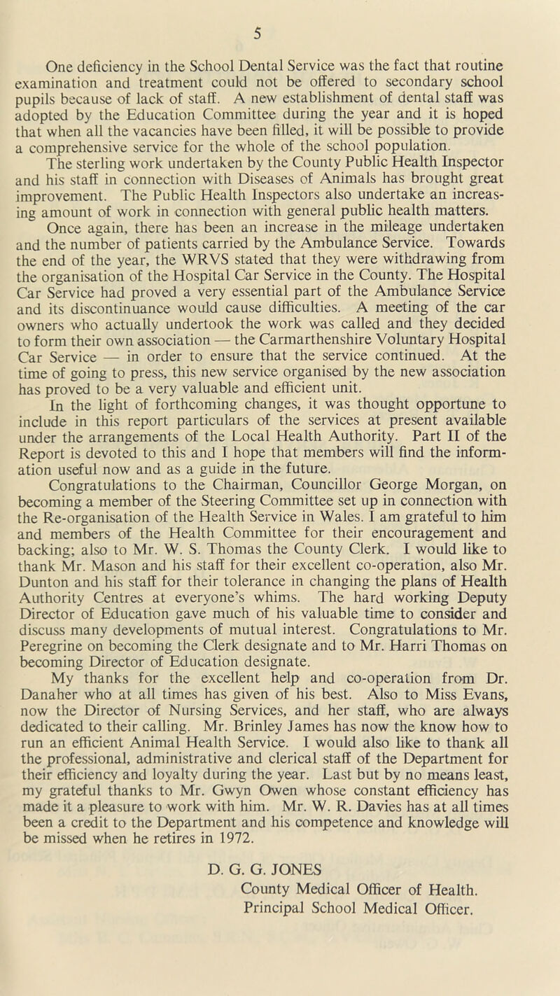 One deficiency in the School Dental Service was the fact that routine examination and treatment could not be offered to secondary school pupils because of lack of staff. A new establishment of dental staff was adopted by the Education Committee during the year and it is hoped that when all the vacancies have been filled, it will be possible to provide a comprehensive service for the whole of the school population. The sterling work undertaken by the County Public Health Inspector and his staff in connection with Diseases of Animals has brought great improvement. The Public Health Inspectors also undertake an increas- ing amount of work in connection with general public health matters. Once again, there has been an increase in the mileage undertaken and the number of patients carried by the Ambulance Service. Towards the end of the year, the WRVS stated that they were withdrawing from the organisation of the Hospital Car Service in the County. The Hospital Car Service had proved a very essential part of the Ambulance Service and its discontinuance would cause difficulties. A meeting of the car owners who actually undertook the work was called and they decided to form their own association — the Carmarthenshire Voluntary Hospital Car Service — in order to ensure that the service continued. At the time of going to press, this new service organised by the new association has proved to be a very valuable and efficient unit. In the light of forthcoming changes, it was thought opportune to include in this report particulars of the services at present available under the arrangements of the Local Health Authority. Part II of the Report is devoted to this and I hope that members will find the inform- ation useful now and as a guide in the future. Congratulations to the Chairman, Councillor George Morgan, on becoming a member of the Steering Committee set up in connection with the Re-organisation of the Health Service in Wales. I am grateful to him and members of the Health Committee for their encouragement and backing; also to Mr. W. S. Thomas the County Clerk. I would like to thank Mr. Mason and his staff for their excellent co-operation, also Mr. Dunton and his staff for their tolerance in changing the plans of Health Authority Centres at everyone’s whims. The hard working Deputy Director of Education gave much of his valuable time to consider and discuss many developments of mutual interest. Congratulations to Mr. Peregrine on becoming the Clerk designate and to Mr. Harri Thomas on becoming Director of Education designate. My thanks for the excellent help and co-operation from Dr. Danaher who at all times has given of his best. Also to Miss Evans, now the Director of Nursing Services, and her staff, who are always dedicated to their calling. Mr. Brinley James has now the know how to run an efficient Animal Health Service. I would also like to thank all the professional, administrative and clerical staff of the Department for their efficiency and loyalty during the year. Last but by no means least, my grateful thanks to Mr. Gwyn Owen whose constant efficiency has made it a pleasure to work with him. Mr. W. R. Davies has at all times been a credit to the Department and his competence and knowledge will be missed when he retires in 1972. D. G. G. JONES County Medical Officer of Health. Principal School Medical Officer.
