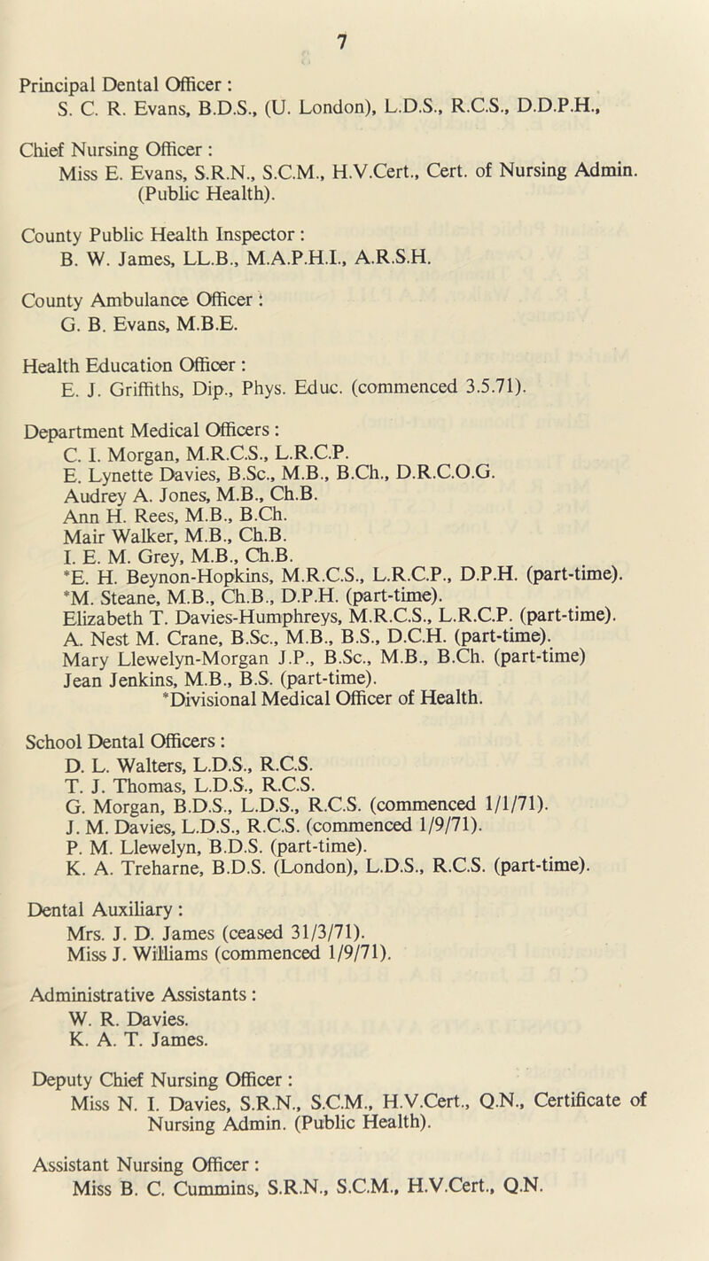 Principal Dental Officer: S. C. R. Evans, B.D.S., (U. London), L.D.S., R.C.S., D.D.P.H., Chief Nursing Officer: Miss E. Evans, S.R.N., S.C.M., H.V.Cert., Cert, of Nursing Admin. (Public Health). County Public Health Inspector : B. W. James, LL.B., M.A.P.H.I., A.R.S.H. County Ambulance Officer 1 G. B. Evans, M.B.E. Health Education Officer: E. J. Griffiths, Dip., Phys. Educ. (commenced 3.5.71). Department Medical Officers: C. I. Morgan, M.R.C.S., L.R.C.P. E. Lynette Davies, B.Sc., M.B., B.Ch., D.R.C.O.G. Audrey A. Jones, M.B., Ch.B. Ann H. Rees, M.B., B.Ch. Mair Walker, M.B., Ch.B. I. E. M. Grey, M.B., Ch.B. *E. H. Beynon-Hopkins, M.R.C.S., L.R.C.P., D.P.H. (part-time). *M. Steane, M.B., Ch.B., D.P.H. (part-time). Elizabeth T. Davies-Humphreys, M.R.C.S., L.R.C.P. (part-time). A. Nest M. Crane, B.Sc., M B., B.S., D.C.H. (part-time). Mary Llewelyn-Morgan J.P., B.Sc., M.B., B.Ch. (part-time) Jean Jenkins, M.B., B.S. (part-time). * Divisional Medical Officer of Health. School Dental Officers: D. L. Walters, L.D.S., R.C.S. T. J. Thomas, L.D.S., R.C.S. G. Morgan, B.D.S., L.D.S., R.C.S. (commenced 1/1/71). J. M. Davies, L.D.S., R.C.S. (commenced 1/9/71). P. M. Llewelyn, B.D.S. (part-time). K. A. Treharne, B.D.S. (London), L.D.S., R.C.S. (part-time). Dental Auxiliary: Mrs. J. D. James (ceased 31/3/71). Miss J. Williams (commenced 1/9/71). Administrative Assistants: W. R. Davies. K. A. T. James. Deputy Chief Nursing Officer : Miss N. I. Davies, S.R.N., S.C.M., H.V.Cert., Q.N., Certificate of Nursing Admin. (Public Health). Assistant Nursing Officer: Miss B. C. Cummins, S.R.N., S.C.M., H.V.Cert., Q.N.