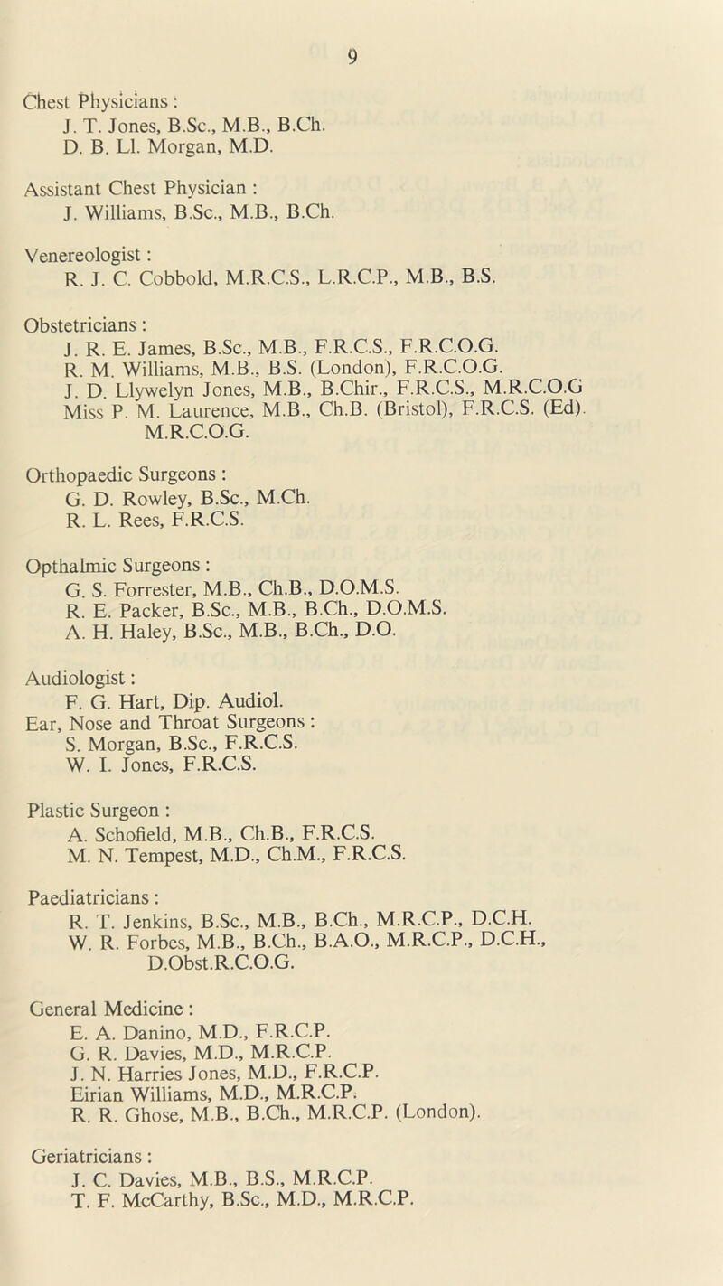 Chest Physicians: J. T. Jones, B.Sc., M.B., B.Ch. D. B. LI. Morgan, M.D. Assistant Chest Physician : J. Williams, B.Sc., M.B., B.Ch. Venereologist: R. J. C. Cobbold, M.R.C.S., L.R.C.P., M.B., B.S. Obstetricians: J. R. E. James, B.Sc., M.B., F.R.C.S., F.R.C.O.G. R. M. Williams, M.B., B.S. (London), F.R.C.O.G. J. D. Llywelyn Jones, M.B., B.Chir., F.R.C.S., M.R.C.O.G Miss P. M. Laurence, M.B., Ch.B. (Bristol), F.R.C.S. (Ed). M.R.C.O.G. Orthopaedic Surgeons : G. D. Rowley, B.Sc., M.Ch. R. L. Rees, F.R.C.S. Opthalmic Surgeons: G. S. Forrester, M.B., Ch.B., D.O.M.S. R. E. Packer, B.Sc., M.B., B.Ch., D.O.M.S. A. H. Haley, B.Sc., M.B., B.Ch., D.O. Audiologist: F. G. Hart, Dip. Audiol. Ear, Nose and Throat Surgeons : S. Morgan, B.Sc., F.R.C.S. W. I. Jones, F.R.C.S. Plastic Surgeon : A. Schofield, M.B., Ch.B., F.R.C.S. M. N. Tempest, M.D., Ch.M., F.R.C.S. Paediatricians: R. T. Jenkins, B.Sc., M.B., B.Ch., M.R.C.P., D.C.H. W. R. Forbes, M.B., B.Ch., B.A.O., M.R.C.P., D.C.H., D.Obst.R.C.O.G. General Medicine: E. A. Danino, M.D., F.R.C.P. G. R. Davies, M.D., M.R.C.P. J. N. Harries Jones, M.D., F.R.C.P. Eirian Williams, M.D., M.R.C.P. R. R. Ghose, M.B., B.Ch., M.R.C.P. (London). Geriatricians: J. C. Davies, M.B., B.S., M.R.C.P. T. F. McCarthy, B.Sc., M.D., M.R.C.P.