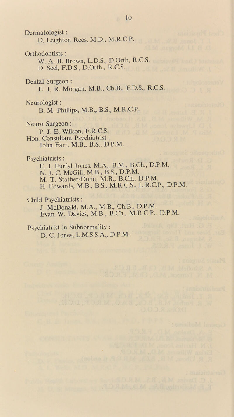 Dermatologist: D. Leighton Rees, M.D., M.R.C.P. Orthodontists: W. A. B. Brown, L.D.S., D.Orth, R.C.S. D. Seel, F.D.S., D.Orth., R.C.S. Dental Surgeon: E. J. R. Morgan, M B., Ch.B., F.D.S., R.C.S. Neurologist: B. M. Phillips, M.B., B.S., M.R.C.P. Neuro Surgeon : P. J. E. Wilson, F.R.C.S. Hon. Consultant Psychiatrist: John Farr, M.B., B.S., D.P.M. Psychiatrists: E J. Eurfyl Jones, M.A., B.M., B.Ch., D.P.M. N. J. C. McGill, M.B., B.S., D.P.M. M. T. Stather-Dunn, M.B., B.Ch., D.P.M. H. Edwards, M.B., B.S., M.R.C.S., L.R.C.P., D.P.M. Child Psychiatrists: J. McDonald, M.A., M.B., Ch.B., D.P.M. Evan W. Davies, M B., B.Ch., M.R.C.P., D.P M. Psychiatrist in Subnormality : D. C. Jones, L.M.S.S.A., D.P.M.