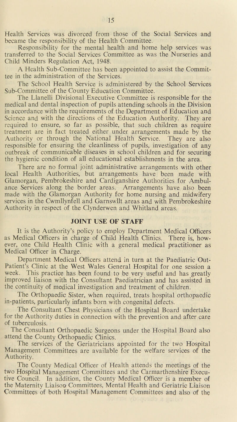 Health Services was divorced from those of the Social Services and became the responsibility of the Health Committee. Responsibility for the mental health and home help services was transferred to the Social Services Committee as was the Nurseries and Child Minders Regulation Act, 1948. A Health Sub-Committee has been appointed to assist the Commit- tee in the administration of the Services. The School Health Service is administered by the School Services Sub-Committee of the County Education Committee. The Llanelli Divisional Executive Committee is responsible for the medical and dental inspection of pupils attending schools in the Division in accordance with the requirements of the Department of Education and Science and with the directions of the Education Authority. They are required to ensure, so far as possible, that such children as require treatment are in fact treated either under arrangements made by the Authority or through the National Health Service. They are also responsible for ensuring the cleanliness of pupils, investigation of any outbreak of communicable diseases in school children and for securing the hygienic condition of all educational establishments in the area. There are no formal joint administrative arrangements with other local Health Authorities, but arrangements have been made with Glamorgan, Pembrokeshire and Cardiganshire Authorities for Ambul- ance Services along the border areas. Arrangements have also been made with the Glamorgan Authority for home nursing and midwifery services in the Cwmllynfell and Garnswllt areas and with Pembrokeshire Authority in respect of the Clynderwen and Whitland areas. JOINT USE OF STAFF It is the Authority’s policy to employ Department Medical Officers as Medical Officers in charge of Child Health Clinics. There is, how- ever, one Child Health Clinic with a general medical practitioner as Medical Officer in Charge. Department Medical Officers attend in turn at the Paediatric Out- Patient’s Clinic at the West Wales General Hospital for one session a week. This practice has been found to be very useful and has greatly improved liaison with the Consultant Paediatrician and has assisted in the continuity of medical investigation and treatment of children. The Orthopaedic Sister, when required, treats hospital orthopaedic in-patients, particularly infants born with congenital defects. The Consultant Chest Physicians of the Hospital Board undertake for the Authority duties in connection with the prevention and after care of tuberculosis. The Consultant Orthopaedic Surgeons under the Hospital Board also attend the County Orthopaedic Clinics. The services of the Geriatricians appointed for the two Hospital Management Committees are available for the welfare services of the Authority. The County Medical Officer of Health attends the meetings of the two Hospital Management Committees and the Carmarthenshire Execu- tive Council. In addition, the County Medical Officer is a member of the Maternity Liaison Committees, Mental Health and Geriatric Liaison Committees of both Hospital Management Committees and also of the