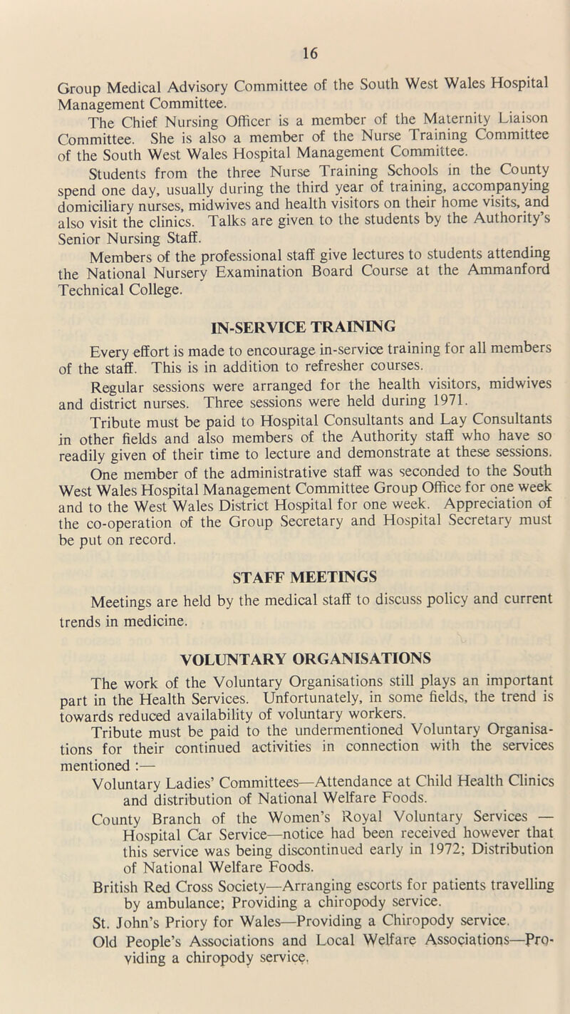 Group Medical Advisory Committee of the South West Wales Hospital Management Committee. The Chief Nursing Officer is a member of the Maternity Liaison Committee. She is also a member of the Nurse Training Committee of the South West Wales Hospital Management Committee. Students from the three Nurse Training Schools in the County spend one day, usually during the third year of training, accompanying domiciliary nurses, midwives and health visitors on their home visits, and also visit the clinics. Talks are given to the students by the Authority’s Senior Nursing Staff. Members of the professional staff give lectures to students attending the National Nursery Examination Board Course at the Ammanford Technical College. IN-SERVICE TRAINING Every effort is made to encourage in-service training for all members of the staff. This is in addition to refresher courses. Regular sessions were arranged for the health visitors, midwives and district nurses. Three sessions were held during 1971. Tribute must be paid to Hospital Consultants and Lay Consultants in other fields and also members of the Authority staff who have so readily given of their time to lecture and demonstrate at these sessions. One member of the administrative staff was seconded to the South West Wales Hospital Management Committee Group Office for one week and to the West Wales District Hospital for one week. Appreciation of the co-operation of the Group Secretary and Hospital Secretary must be put on record. STAFF MEETINGS Meetings are held by the medical staff to discuss policy and current trends in medicine. VOLUNTARY ORGANISATIONS The work of the Voluntary Organisations still plays an important part in the Health Services. Unfortunately, in some fields, the trend is towards reduced availability of voluntary workers. Tribute must be paid to the undermentioned Voluntary Organisa- tions for their continued activities in connection with the services mentioned :— Voluntary Ladies’ Committees—Attendance at Child Health Clinics and distribution of National Welfare Foods. County Branch of the Women’s Royal Voluntary Services — Hospital Car Service—notice had been received however that this service was being discontinued early in 1972; Distribution of National Welfare Foods. British Red Cross Society—Arranging escorts for patients travelling by ambulance; Providing a chiropody service. St. John’s Priory for Wales—Providing a Chiropody service. Old People’s Associations and Local Welfare Associations—Pro- viding a chiropody service.
